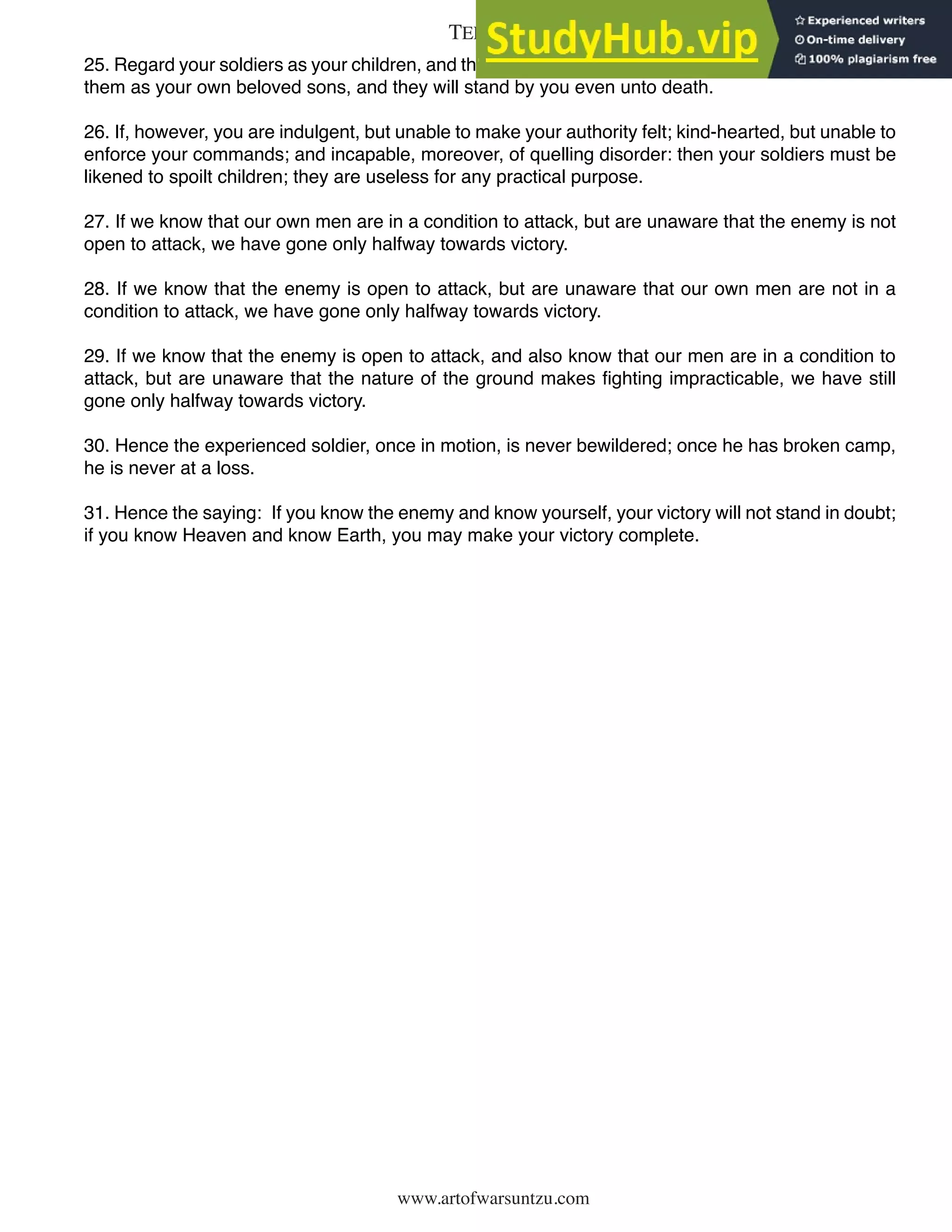 www.artofwarsuntzu.com
25. Regard your soldiers as your children, and they will follow you into the deepest valleys; look upon
them as your own beloved sons, and they will stand by you even unto death.
26. If, however, you are indulgent, but unable to make your authority felt; kind-hearted, but unable to
enforce your commands; and incapable, moreover, of quelling disorder: then your soldiers must be
likened to spoilt children; they are useless for any practical purpose.
27. If we know that our own men are in a condition to attack, but are unaware that the enemy is not
open to attack, we have gone only halfway towards victory.
28. If we know that the enemy is open to attack, but are unaware that our own men are not in a
condition to attack, we have gone only halfway towards victory.
29. If we know that the enemy is open to attack, and also know that our men are in a condition to
attack, but are unaware that the nature of the ground makes fighting impracticable, we have still
gone only halfway towards victory.
30. Hence the experienced soldier, once in motion, is never bewildered; once he has broken camp,
he is never at a loss.
31. Hence the saying: If you know the enemy and know yourself, your victory will not stand in doubt;
if you know Heaven and know Earth, you may make your victory complete.
25
TERRAIN
 