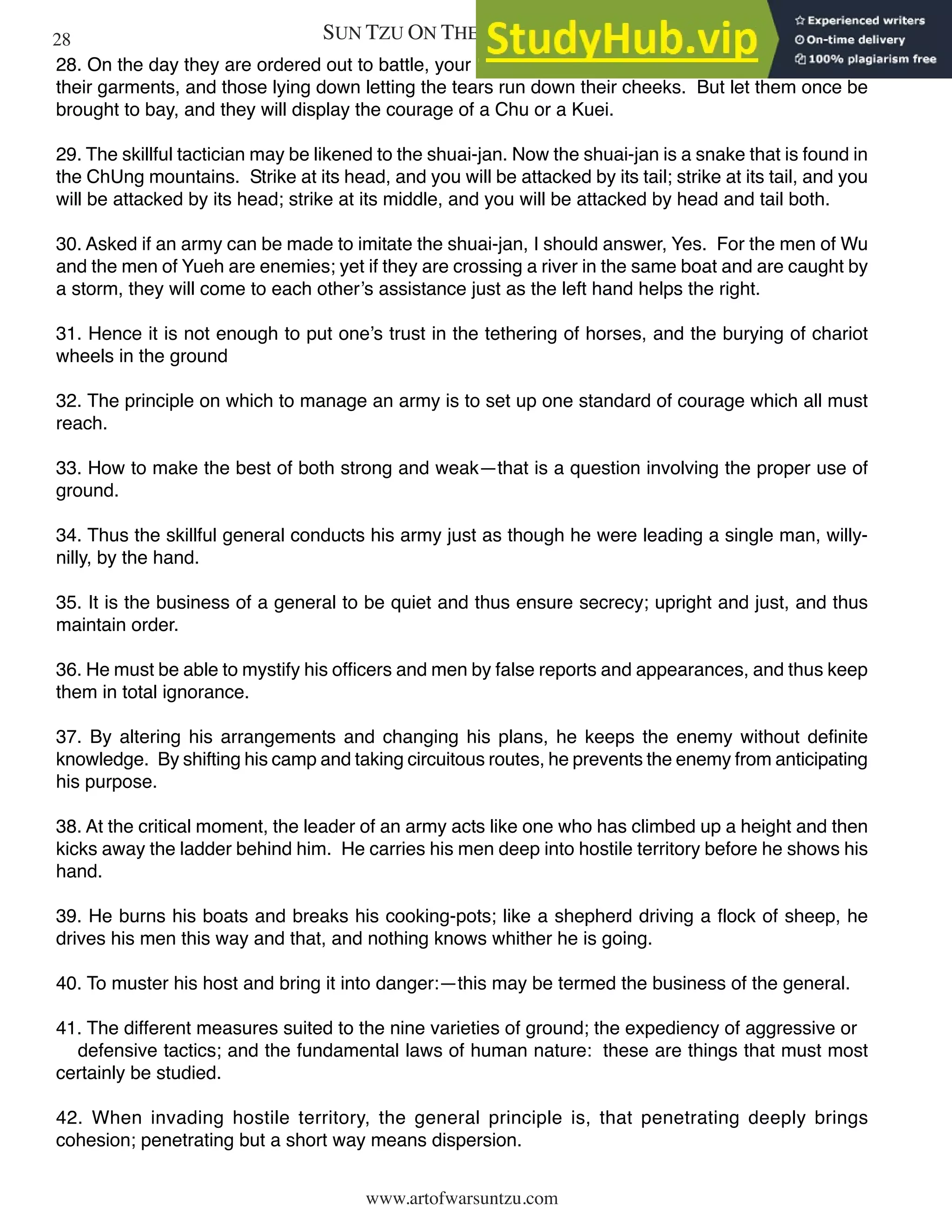 SUN TZU ON THE ART OF WAR
www.artofwarsuntzu.com
28. On the day they are ordered out to battle, your soldiers may weep, those sitting up bedewing
their garments, and those lying down letting the tears run down their cheeks. But let them once be
brought to bay, and they will display the courage of a Chu or a Kuei.
29. The skillful tactician may be likened to the shuai-jan. Now the shuai-jan is a snake that is found in
the ChUng mountains. Strike at its head, and you will be attacked by its tail; strike at its tail, and you
will be attacked by its head; strike at its middle, and you will be attacked by head and tail both.
30. Asked if an army can be made to imitate the shuai-jan, I should answer, Yes. For the men of Wu
and the men of Yueh are enemies; yet if they are crossing a river in the same boat and are caught by
a storm, they will come to each other’s assistance just as the left hand helps the right.
31. Hence it is not enough to put one’s trust in the tethering of horses, and the burying of chariot
wheels in the ground
32. The principle on which to manage an army is to set up one standard of courage which all must
reach.
33. How to make the best of both strong and weak—that is a question involving the proper use of
ground.
34. Thus the skillful general conducts his army just as though he were leading a single man, willy-
nilly, by the hand.
35. It is the business of a general to be quiet and thus ensure secrecy; upright and just, and thus
maintain order.
36. He must be able to mystify his officers and men by false reports and appearances, and thus keep
them in total ignorance.
37. By altering his arrangements and changing his plans, he keeps the enemy without definite
knowledge. By shifting his camp and taking circuitous routes, he prevents the enemy from anticipating
his purpose.
38. At the critical moment, the leader of an army acts like one who has climbed up a height and then
kicks away the ladder behind him. He carries his men deep into hostile territory before he shows his
hand.
39. He burns his boats and breaks his cooking-pots; like a shepherd driving a flock of sheep, he
drives his men this way and that, and nothing knows whither he is going.
40. To muster his host and bring it into danger:—this may be termed the business of the general.
41. The different measures suited to the nine varieties of ground; the expediency of aggressive or
defensive tactics; and the fundamental laws of human nature: these are things that must most
certainly be studied.
42. When invading hostile territory, the general principle is, that penetrating deeply brings
cohesion; penetrating but a short way means dispersion.
28
 