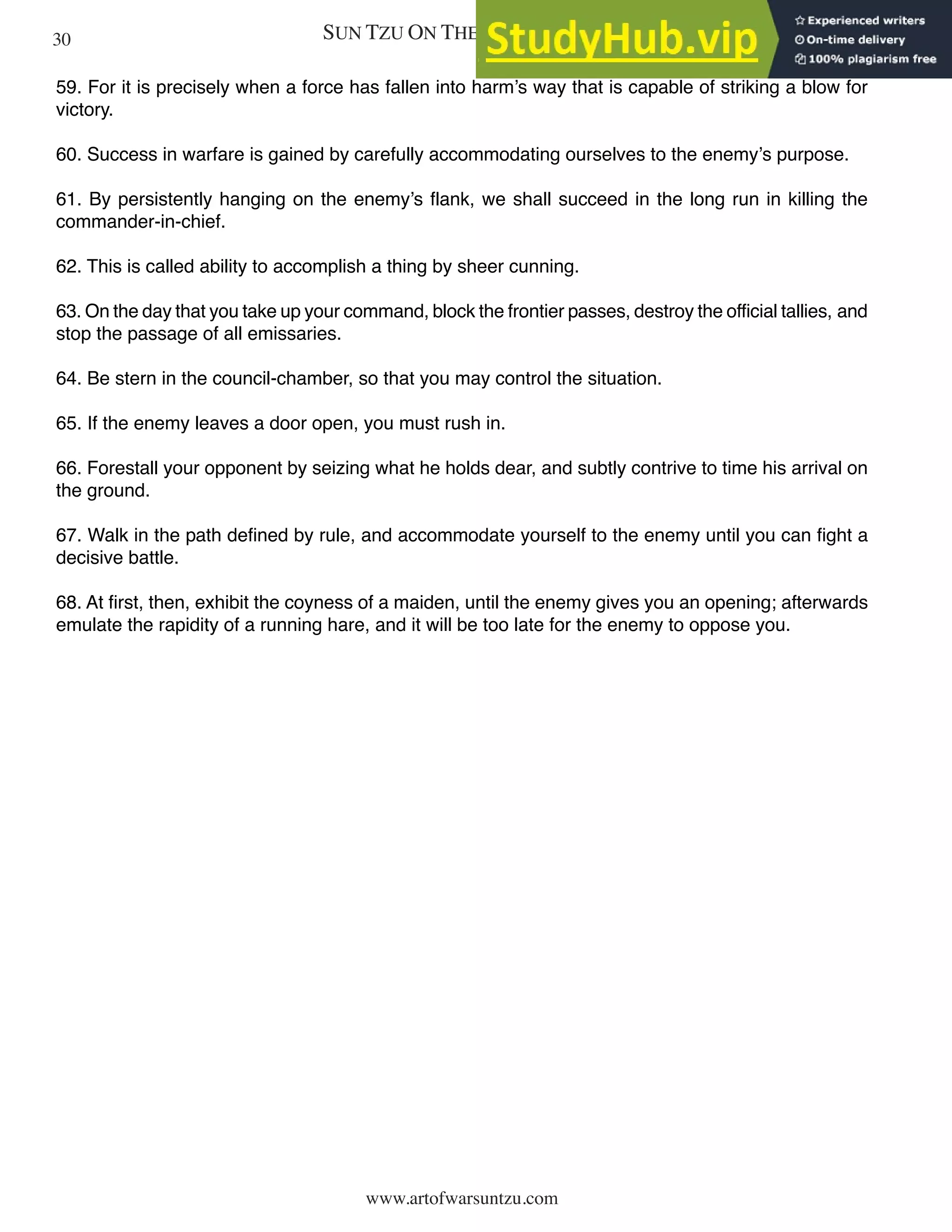 SUN TZU ON THE ART OF WAR
www.artofwarsuntzu.com
59. For it is precisely when a force has fallen into harm’s way that is capable of striking a blow for
victory.
60. Success in warfare is gained by carefully accommodating ourselves to the enemy’s purpose.
61. By persistently hanging on the enemy’s flank, we shall succeed in the long run in killing the
commander-in-chief.
62. This is called ability to accomplish a thing by sheer cunning.
63. On the day that you take up your command, block the frontier passes, destroy the official tallies, and
stop the passage of all emissaries.
64. Be stern in the council-chamber, so that you may control the situation.
65. If the enemy leaves a door open, you must rush in.
66. Forestall your opponent by seizing what he holds dear, and subtly contrive to time his arrival on
the ground.
67. Walk in the path defined by rule, and accommodate yourself to the enemy until you can fight a
decisive battle.
68. At first, then, exhibit the coyness of a maiden, until the enemy gives you an opening; afterwards
emulate the rapidity of a running hare, and it will be too late for the enemy to oppose you.
30
 