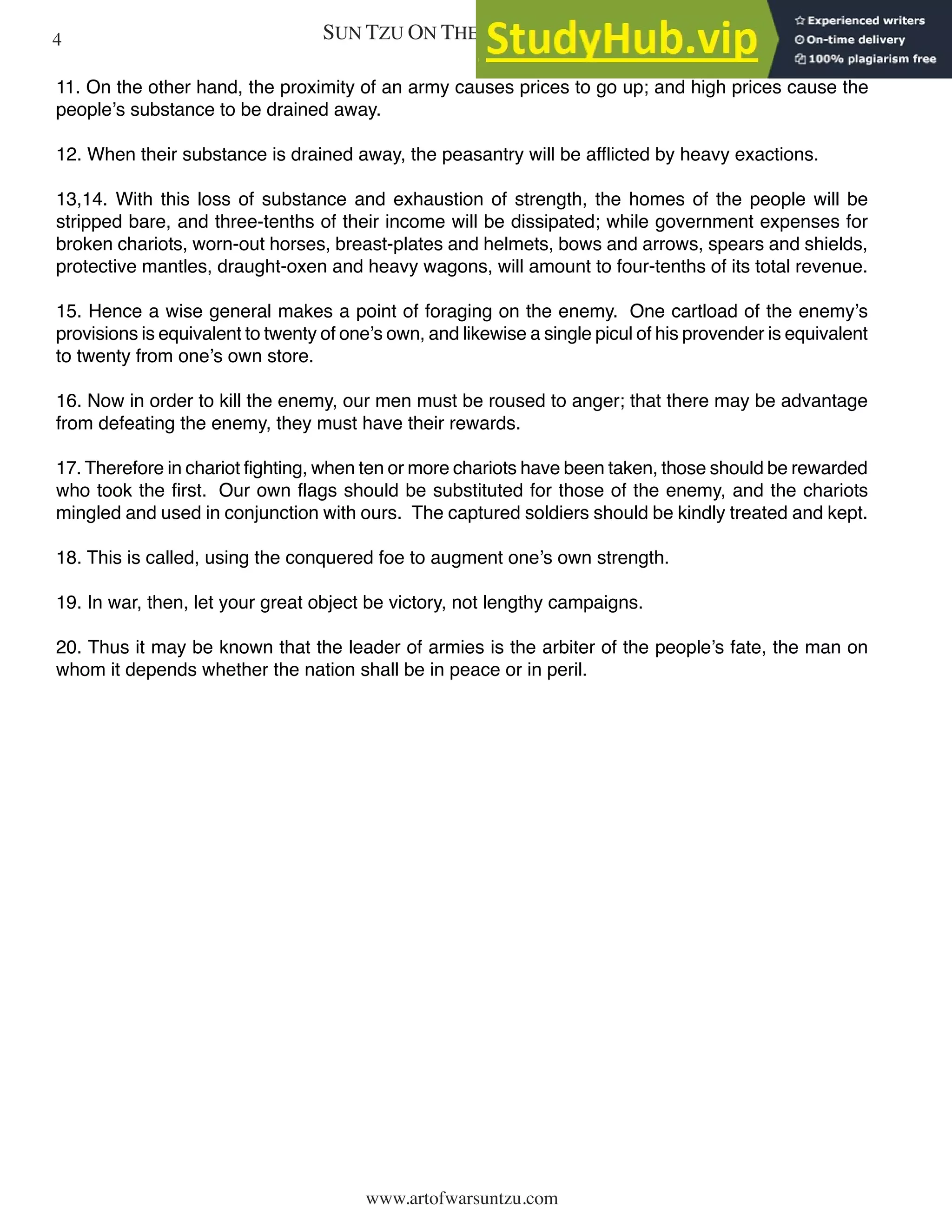 SUN TZU ON THE ART OF WAR
www.artofwarsuntzu.com
11. On the other hand, the proximity of an army causes prices to go up; and high prices cause the
people’s substance to be drained away.
12. When their substance is drained away, the peasantry will be afflicted by heavy exactions.
13,14. With this loss of substance and exhaustion of strength, the homes of the people will be
stripped bare, and three-tenths of their income will be dissipated; while government expenses for
broken chariots, worn-out horses, breast-plates and helmets, bows and arrows, spears and shields,
protective mantles, draught-oxen and heavy wagons, will amount to four-tenths of its total revenue.
15. Hence a wise general makes a point of foraging on the enemy. One cartload of the enemy’s
provisions is equivalent to twenty of one’s own, and likewise a single picul of his provender is equivalent
to twenty from one’s own store.
16. Now in order to kill the enemy, our men must be roused to anger; that there may be advantage
from defeating the enemy, they must have their rewards.
17. Therefore in chariot fighting, when ten or more chariots have been taken, those should be rewarded
who took the first. Our own flags should be substituted for those of the enemy, and the chariots
mingled and used in conjunction with ours. The captured soldiers should be kindly treated and kept.
18. This is called, using the conquered foe to augment one’s own strength.
19. In war, then, let your great object be victory, not lengthy campaigns.
20. Thus it may be known that the leader of armies is the arbiter of the people’s fate, the man on
whom it depends whether the nation shall be in peace or in peril.
4
 