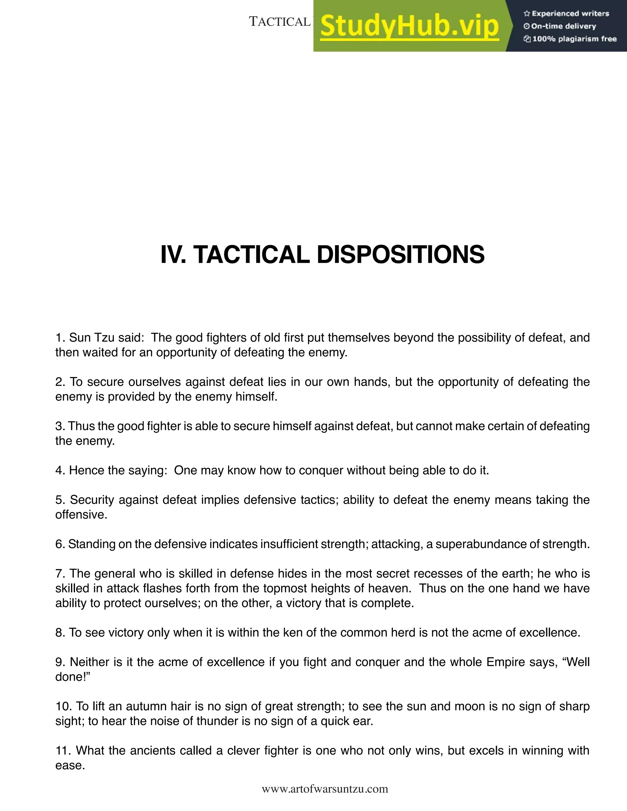 www.artofwarsuntzu.com
IV. TACTICAL DISPOSITIONS
1. Sun Tzu said: The good fighters of old first put themselves beyond the possibility of defeat, and
then waited for an opportunity of defeating the enemy.
2. To secure ourselves against defeat lies in our own hands, but the opportunity of defeating the
enemy is provided by the enemy himself.
3. Thus the good fighter is able to secure himself against defeat, but cannot make certain of defeating
the enemy.
4. Hence the saying: One may know how to conquer without being able to do it.
5. Security against defeat implies defensive tactics; ability to defeat the enemy means taking the
offensive.
6. Standing on the defensive indicates insufficient strength; attacking, a superabundance of strength.
7. The general who is skilled in defense hides in the most secret recesses of the earth; he who is
skilled in attack flashes forth from the topmost heights of heaven. Thus on the one hand we have
ability to protect ourselves; on the other, a victory that is complete.
8. To see victory only when it is within the ken of the common herd is not the acme of excellence.
9. Neither is it the acme of excellence if you fight and conquer and the whole Empire says, “Well
done!”
10. To lift an autumn hair is no sign of great strength; to see the sun and moon is no sign of sharp
sight; to hear the noise of thunder is no sign of a quick ear.
11. What the ancients called a clever fighter is one who not only wins, but excels in winning with
ease.
7
TACTICAL DISPOSITIONS
 