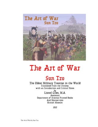 The Art of War by Sun Tzu
T
T
Th
h
he
e
e A
A
Ar
r
rt
t
t o
o
of
f
f W
W
Wa
a
ar
r
r
S
S
Su
u
un
n
n T
T
Tz
z
zu
u
u
The Oldest Military Treatise in the World
Translated from the Chinese,
with an Introduction and Critical Notes
by
Lionel Giles, M.A.
Assistant
Department of Oriental Printed Books
And Manuscripts
British Museum
1910
 