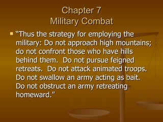 Chapter 7 Military Combat “Thus the strategy for employing the military: Do not approach high mountains; do not confront those who have hills behind them.  Do not pursue feigned retreats.  Do not attack animated troops.  Do not swallow an army acting as bait.  Do not obstruct an army retreating homeward.” 