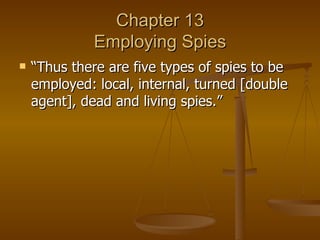 Chapter 13 Employing Spies “Thus there are five types of spies to be employed: local, internal, turned [double agent], dead and living spies.” 