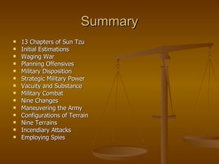 Summary 13 Chapters of Sun Tzu Initial Estimations Waging War Planning Offensives Military Disposition Strategic Military Power Vacuity and Substance Military Combat Nine Changes Maneuvering the Army Configurations of Terrain Nine Terrains Incendiary Attacks Employing Spies 