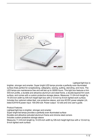 Lightpad light box is
brighter, stronger and smarter. Super bright LED lamps provide a perfectly even illuminated
surface thats perfect for scrapbooking, calligraphy, sewing, quilting, stenciling, and more. The
LED lamps are maintenance free and will last up to 30000 hours. This light box features a trim
5/8-inch profile, a durable and attractive aluminum and steel frame, a double-layered firm work
surface, and comes with a custom protective storage sleeve. Measures 11-3/4-inch length by
14-3/5-inch width by 5/8-inch height light box with a 12-inch by 9-inch lighted work surface.
Includes four optional rubber-feet, one protective sleeve, and one AC/DC power adapter (UL
listed E241618 power input: 100-240-volt. Power output: 12-volt) and one user’s guide.

Product Features
Lightpad light box is brighter, stronger and smarter
Super bright led lamps provides a perfectly even illuminated surface
Durable and attractive extruded aluminum frame and chrome steel corners
Includes custom protective storage sleeve
Measures 11-3/4-inch length by 14-3/5-inch width by 5/8-inch height light box with a 12-inch by
9-inch lighted work surface




                                                                                              1/2
 