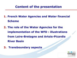 Content of the presentation
1. French Water Agencies and Water financial
Scheme
2. The role of the Water Agencies for the
implementation of the WFD : illustrations
from Loire-Bretagne and Artois-Picardie
River Basin
3. Transboundary aspects
 