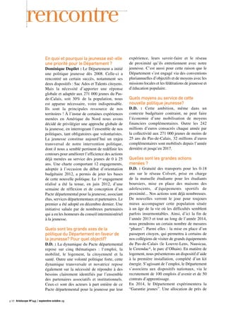 En quoi et pourquoi la jeunesse est-elle
une priorité pour le Département ?
Dominique Dupilet : Le Département a initié
une politique jeunesse dès 2008. Celle-ci a
rencontré un certain succès, notamment ses
deux dispositifs : Sac Ados et Talents citoyens.
Mais la nécessité d’apporter une réponse
globale et adaptée aux 271 000 jeunes du Pas-
de-Calais, soit 30% de la population, nous
est apparue nécessaire, voire indispensable.
Ils sont la principales ressource de nos
territoires ! À l’instar de certaines expériences
menées en Amérique du Nord nous avons
décidé de privilégier une approche globale de
la jeunesse, en interrogeant l’ensemble de nos
politiques, tant obligatoires que volontaristes.
La jeunesse constitue aujourd’hui un enjeu
transversal de notre intervention politique,
dont il nous a semblé pertinent de redéfinir les
contours pour améliorer l’efficience des actions
déjà menées au service des jeunes de 0 à 25
ans. Une charte comportant 12 engagements,
adoptée à l’occasion du débat d’orientation
budgétaire 2012, a permis de jeter les bases
de cette nouvelle politique. Le 1er engagement
réalisé a été la tenue, en juin 2012, d’une
semaine de réflexion et de conception d’un
Pacte départemental pour la jeunesse, associant
élus, services départementaux et partenaires. Le
premier a été adopté en décembre dernier. Une
initiative saluée par de nombreux partenaires
qui a eu les honneurs du conseil interministériel
à la jeunesse.
Quels sont les grands axes de la
politique du Département en faveur de
la jeunesse? Pour quel objectif?
D.D. : La dynamique du Pacte départemental
repose sur cinq thématiques : l’emploi, la
mobilité, le logement, la citoyenneté et la
santé. Outre une volonté politique forte, cette
dynamique transversale et novatrice repose
également sur la nécessité de répondre à des
besoins clairement identifiés par l’ensemble
des partenaires associatifs et institutionnels.
Ceux-ci sont des acteurs à part entière de ce
Pacte départemental pour la jeunesse par leur
expérience, leurs savoir-faire et le réseau
de proximité qu’ils entretiennent avec notre
jeunesse. C’est aussi pour cette raison que le
Département s’est engagé via des conventions
pluriannuelles d’objectifs et de moyens avec les
missions locales et les fédérations de jeunesse et
d’éducation populaire.
Quels moyens au service de cette
nouvelle politique jeunesse?
D.D. : Cette ambition, même dans un
contexte budgétaire contraint, ne peut faire
l’économie d’une mobilisation de moyens
financiers complémentaires. Outre les 242
millions d’euros consacrés chaque année par
la collectivité aux 271 000 jeunes de moins de
25 ans du Pas-de-Calais, 32 millions d’euros
complémentaires sont mobilisés depuis l’année
dernière et jusqu’en 2017.
Quelles sont les grandes actions
menées ?
D.D. : Gratuité des transports pour les 0-18
ans sur le réseau Colvert, prise en charge
de la mutuelle étudiante pour les étudiants
boursiers, mise en place des maisons des
adolescents, d’équipements sportifs de
proximité... Nos actions sont déjà nombreuses.
De nouvelles verront le jour pour toujours
mieux accompagner cette population située
à un âge de la vie où les difficultés semblent
parfois insurmontables. Ainsi, d’ici la fin de
l’année 2013 et tout au long de l’année 2014,
nous prendrons un certain nombre de mesures
“phares”. Parmi elles : la mise en place d’un
passeport citoyen, qui permettra à certains de
nos collégiens de visiter de grands équipements
du Pas-de-Calais (le Louvre-Lens, Nausicaa,
le Cerendac*, le parc d’Olhain). En matière de
logement, nous présenterons un dispositif d’aide
à la première installation, complété d’un kit
énergie. S’agissant de l’emploi, le Département
s’associera aux dispositifs nationaux, via le
recrutement de 100 emplois d’avenir et de 50
contrats d’apprentissage.
En 2014, le Département expérimentera la
“Garantie jeunes”. Une allocation de près de
rencontre
p.10 Artoiscope N°143 / septembre-octobre 13
 