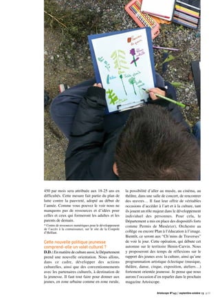 450 par mois sera attribuée aux 18-25 ans en
difficultés. Cette mesure fait partie du plan de
lutte contre la pauvreté, adopté au début de
l’année. Comme vous pouvez le voir nous ne
manquons pas de ressources et d’idées pour
celles et ceux qui formeront les adultes et les
parents de demain.
* Centre de ressources numériques pour le développement
de l’accès à la connaissance, sur le site de la Coupole
d’Helfaut.
Cette nouvelle politique jeunesse
comprend-elle un volet culturel ?
D.D.:Enmatièredecultureaussi,leDépartement
prend une nouvelle orientation. Nous allons,
dans ce cadre, développer des actions
culturelles, ainsi que des conventionnements
avec les partenaires culturels, à destination de
la jeunesse. Il faut tout faire pour donner aux
jeunes, en zone urbaine comme en zone rurale,
la possibilité d’aller au musée, au cinéma, au
théâtre, dans une salle de concert, de rencontrer
des œuvres… Il faut leur offrir de véritables
occasions d’accéder à l’art et à la culture, tant
ils jouent un rôle majeur dans le développement
individuel des personnes. Pour cela, le
Département a mis en place des dispositifs forts
comme Permis de Musée(er), Orchestre au
collège ou encore Plan à l’éducation à l’image.
Bientôt, ce seront aux “Ch’mins de Traverses”
de voir le jour. Cette opération, qui débute cet
automne sur le territoire Henin-Carvin. Nous
y proposeront des temps de réflexions sur le
rapport des jeunes avec la culture, ainsi qu’une
programmation artistique éclectique (musique,
théâtre, danse, cirque, exposition, ateliers…)
fortement orientée jeunesse. Je pense que nous
aurons l’occasion d’en reparler dans le prochain
magazine Artoiscope.
Artoiscope N°143 / septembre-octobre 13 p.11
 