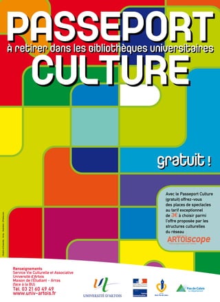 Renseignements
Service Vie Culturelle et Associative
Université d’Artois
Maison de l’Étudiant - Arras
(face à la BU)
Tél. 03 21 60 49 49
www.univ-artois.fr
gratuit !
CituationetEnsemble-Arras-Illustration:©Fotolia.com
Avec le Passeport Culture
(gratuit) offrez-vous
des places de spectacles
au tarif exceptionnel
de 3e à choisir parmi
l’offre proposée par les
structures culturelles
du réseau
bimestriel GRATUIT
ArtoiscopeArtsetspectaclesenArtois
 