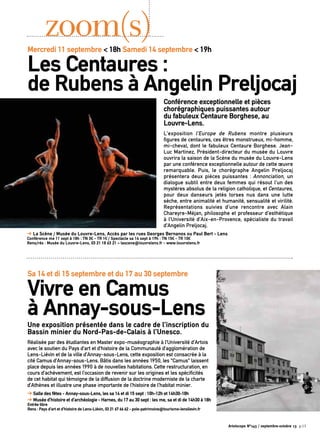 Conférence exceptionnelle et pièces
chorégraphiques puissantes autour
du fabuleux Centaure Borghese, au
Louvre-Lens.
L’exposition l’Europe de Rubens montre plusieurs
figures de centaures, ces êtres monstrueux, mi-homme,
mi-cheval, dont le fabuleux Centaure Borghese. Jean-
Luc Martinez, Président-directeur du musée du Louvre
ouvrira la saison de la Scène du musée du Louvre-Lens
par une conférence exceptionnelle autour de cette œuvre
remarquable. Puis, le chorégraphe Angelin Preljocaj
présentera deux pièces puissantes : Annonciation, un
dialogue subtil entre deux femmes qui résout l’un des
mystères absolus de la religion catholique, et Centaures,
pour deux danseurs jetés torses nus dans une lutte
sèche, entre animalité et humanité, sensualité et virilité.
Représentations suivies d’une rencontre avec Alain
Chareyre-Méjan, philosophe et professeur d’esthétique
à l’Université d’Aix-en-Provence, spécialiste du travail
d’Angelin Preljocaj.
➔ La Scène / Musée du Louvre-Lens, Accès par les rues Georges Bernanos ou Paul Bert - Lens
Conférence me 11 sept à 18h : TN 3€ - TR 1€ / Spectacle sa 14 sept à 19h : TN 15€ - TR 10€
Rens/rés : Musée du Louvre-Lens, 03 21 18 63 21 – lascene@louvrelens.fr - www.louvrelens.fr
zoom(s)
Une exposition présentée dans le cadre de l’inscription du
Bassin minier du Nord-Pas-de-Calais à l’Unesco.
Réalisée par des étudiantes en Master expo-muséographie à l’Université d’Artois
avec le soutien du Pays d’art et d’histoire de la Communauté d’agglomération de
Lens-Liévin et de la ville d’Annay-sous-Lens, cette exposition est consacrée à la
cité Camus d’Annay-sous-Lens. Bâtis dans les années 1950, les “Camus” laissent
place depuis les années 1990 à de nouvelles habitations. Cette restructuration, en
cours d’achèvement, est l’occasion de revenir sur les origines et les spécificités
de cet habitat qui témoigne de la diffusion de la doctrine moderniste de la charte
d’Athènes et illustre une phase importante de l’histoire de l’habitat minier.
➔ Salle des fêtes - Annay-sous-Lens, les sa 14 et di 15 sept : 10h-12h et 14h30-18h
➔ Musée d’histoire et d’archéologie - Harnes, du 17 au 30 sept : les me, sa et di de 14h30 à 18h
Entrée libre
Rens : Pays d’art et d’histoire de Lens-Liévin, 03 21 67 66 62 - pole-patrimoine@tourisme-lenslievin.fr
Mercredi 11 septembre < 18h Samedi 14 septembre < 19h
Les Centaures :
de Rubens à Angelin Preljocaj
Sa 14 et di 15 septembre et du 17 au 30 septembre
Vivre en Camus
à Annay-sous-Lens
Artoiscope N°143 / septembre-octobre 13 p.13
 
