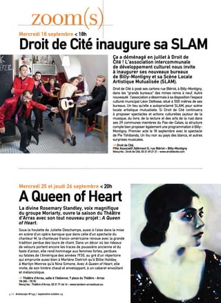 Ça a déménagé en juillet à Droit de
Cité ! L’association intercommunale
de développement culturel nous invite
à inaugurer ses nouveaux bureaux
de Billy-Montigny et sa Scène Locale
Artistique Mutualisée (SLAM).
Droit de Cité à posé ses cartons rue Blériot, à Billy-Montigny,
dans les “grands bureaux” des mines remis à neuf. Autre
nouveauté :l’associationadésormaisàsadispositionl’espace
culturel municipal Léon Delfosse, situé à 500 mètres de ses
bureaux. Un lieu qu’elle a autoproclamé SLAM, pour scène
locale artistique mutualisée. Si Droit de Cité continuera
à proposer spectacles et actions culturelles (autour de la
musique, du livre, de la lecture et des arts de la rue) dans
ses 29 communes membres du Pas-de-Calais, la structure
comptebienproposerégalementuneprogrammationàBilly-
Montigny. Premier acte le 18 septembre avec le spectacle
de Pie Tshibanda, Un fou noir au pays des blancs, et autres
surprises musicales.
➔ Droit de Cité,
Pôle Associatif /bâtiment G, rue Blériot – Billy-Montigny
Rens/rés : Droit de Cité, 03 21 49 21 21 - www.droitdecite.com
zoom(s)
La divine Rosemary Standley, voix magnifique
du groupe Moriarty, ouvre la saison du Théâtre
d’Arras avec son tout nouveau projet : A Queen
of Heart.
Sous la houlette de Juliette Deschamps, aussi à l’aise dans la mise
en scène d’un opéra baroque que dans celle d’un spectacle du
chanteur M, la chanteuse franco-américaine renoue avec la grande
tradition perdue des tours de chant. Dans un décor où les rideaux
de velours portent encore les traces de poussière ancienne et du
faste d’antan, elle rend hommage aux femmes fortes, perdues
ou fatales de l’Amérique des années 1930, au gré d’un répertoire
qui emprunte aussi bien à Marlène Dietrich qu’à Billie Holiday,
à Marilyn Monroe qu’à Nina Simone. Avec A Queen of Heart, elle
invite, de son timbre chaud et enveloppant, à un cabaret envoûtant
et mélancolique.
➔ Théâtre d’Arras, salle à l’italienne, 7 place du Théâtre - Arras
TN 20€ - TR 9€
Rens/rés : Théâtre d’Arras, 03 21 71 66 16 - www.tandem-arrasdouai.eu
Mercredi 18 septembre < 18h
Droit de Cité inaugure sa SLAM
Mercredi 25 et jeudi 26 septembre < 20h
A Queen of Heart
p.14 Artoiscope N°143 / septembre-octobre 13
 