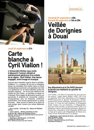 Guy Alloucherie et la Cie HVDZ donnent
la parole aux habitants du quartier de
Dorignies.
Une Veillée, c’est aller à la rencontre des gens par tous
les moyens : cirque, danse, théâtre, vidéo... Du 16 au
28 septembre 2013, Guy Alloucherie et la Compagnie
HVDZ parcourent le quartier de Dorignies à Douai,
proposent des actions artistiques, filment et parlent avec
les gens. A l’issue de cette résidence, la Compagnie
donne rendez-vous aux habitants, à l’Hippodrome,
pour une soirée, un film, un spectacle dont la ville et sa
population sont les personnages principaux. Retrouvez
ensuite Guy Alloucherie et la Compagnie HVDZ tout
au long de la saison à de l’Hippodrome de Douai avec
Aimer si fort, Portrait/Lécluse et La Brique.
➔ Hippodrome, scène nationale de Douai - salle André Obey
Place du Barlet - Douai
Entrée libre sur réservation 
Rens/rés : Hippodrome de Douai, 03 27 99 66 60
www.tandem-arrasdouai.eu
L’Université d’Artois vous invite
à découvrir l’univers décalé et
extrêmement généreux d’un artiste
de la région : Cyril Viallon. Une danse
engagée, entre image et musique. 
Toujours dans l’actualité, toujours dans le sensible !
Fondateur il y a presque 20 ans de la compagnie
lilloise Les Caryatides, Cyril Viallon mène un travail
chorégraphique surprenant, où le spectateur est invité
à se questionner sur la notion d’identité, qu’elle soit
sexuelle, citoyenne… On ne sort pas indemne d’une
création de Cyril Viallon : on participe, on danse, on
l’interpelle. Entre stages de découverte (ouverts aux
personnels et étudiants de l’université), création
chorégraphique avec les étudiants, conférence
performative, trois formes spectaculaires et autres
surprises… Nous aurons la chance et le plaisir de
nous plonger dans l’univers d’un artiste réellement
complet !
➔ He’s a maniac : Je 26 sept, 21h - Maison de l’Étudiant
d’Arras
➔ I have a dream… Marilyn et Enchère en chair :
Je 28 nov, 20h - Maison de l’Étudiant d’Arras
Rens/rés : Service culturel de l’Université d’Artois, 03 21 60 49 49
culture@univ-artois.fr
➔ Participez au Bal étrusque : ve 7 fév 2014
La Scène du Louvre-Lens
Rens : Musée du Louvre-Lens, 03 21 18 62 62
zoom(s)
Vendredi 27 septembre < 20h
Samedi 28 septembre < 16h et 20h
Veillée
de Dorignies
à Douai
Jeudi 26 septembre < 21h
Carte
blanche à
Cyril Viallon !
Artoiscope N°143 / septembre-octobre 13 p.15
 