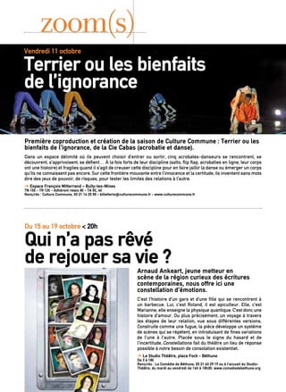 Première coproduction et création de la saison de Culture Commune : Terrier ou les
bienfaits de l’ignorance, de la Cie Cabas (acrobatie et danse).
Dans un espace délimité où ils peuvent choisir d’entrer ou sortir, cinq acrobates-danseurs se rencontrent, se
découvrent, s’apprivoisent, se défient… À la fois forts de leur discipline (salto, flip flap, acrobaties en ligne, leur corps
ont une histoire) et fragiles quand il s’agit de creuser cette discipline pour en faire jaillir la danse ou émerger un corps
qu’ils ne connaissent pas encore. Sur cette frontière mouvante entre l’innocence et la certitude, ils inventent sans mots
dire des jeux de pouvoir, de risques, pour tester les limites des relations à l’autre.
➔ Espace François Mitterrand – Bully-les-Mines
TN 15€ - TR 12€ - Adhérent relais 8€ - TA 5€, 4€
Rens/rés : Culture Commune, 03 21 14 25 55 - billetterie@culturecommune.fr - www.culturecommune.fr
zoom(s)
Arnaud Ankeart, jeune metteur en
scène de la région curieux des écritures
contemporaines, nous offre ici une
constellation d’émotions.
C’est l’histoire d’un gars et d’une fille qui se rencontrent à
un barbecue. Lui, c’est Roland, il est apiculteur. Elle, c’est
Marianne, elle enseigne la physique quantique. C’est donc une
histoire d’amour. Ou plus précisément, un voyage à travers
les étapes de leur relation, vue sous différentes versions.
Construite comme une fugue, la pièce développe un système
de scènes qui se répètent, en introduisant de fines variations
de l’une à l’autre. Placée sous le signe du hasard et de
l’incertitude, Constellations fait du théâtre un lieu de réponse
possible à notre besoin de consolation existentiel.
➔ Le Studio Théâtre, place Foch - Béthune
De 3 à 18€
Rens/rés : La Comédie de Béthune, 03 21 63 29 19 ou à l’accueil du Studio-
Théâtre, du mardi au vendredi de 14h à 18h30. www.comediedebethune.org
Du 15 au 19 octobre < 20h
Qui n’a pas rêvé
de rejouer sa vie ?
Vendredi 11 octobre < 20h30
Terrier ou les bienfaits					
de l’ignorance 
 