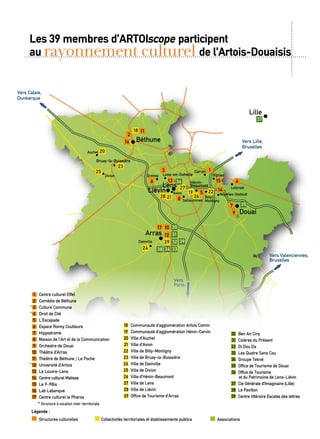 Hénin-
Beaumont
Douai
Carvin
Lille
Lens
Liévin
Loos-en-Gohelle
Arras
Béthune Vers Lille,
Bruxelles
Vers
Paris
Vers Valenciennes,
Bruxelles
Vers Reims
Vers Calais,
Dunkerque
Bruay-la-Buissière
2
14
1513
3
6
8
5
1
4
7
9
12
1017
18
16
28 21
19
26
27
25
24
29
20
23
22
11
36
35
30
31
32
33
39
38 34
37
Billy-
Montigny
Noyelles-GodaultAvion
Sallaumines
Grenay
Dainville
Leforest
Oignies
Auchel
Divion
	18	 Communauté d’agglomération Artois Comm
	19	 Communauté d’agglomération Hénin-Carvin
20	 Ville d’Auchel
	21	 Ville d’Avion
	22	 Ville de Billy-Montigny
	23	 Ville de Bruay-la-Buissière
	24	 Ville de Dainville
	25	 Ville de Divion
	26	 Ville d’Hénin-Beaumont
27	 Ville de Lens
28	 Ville de Liévin
29	 Office de Tourisme d’Arras
	30	 Ben An Cirq
	31	 Colères du Présent
	32	 Di Dou Da
	33	 Les Quatre Sans Cou
34	 Groupe Teknè
35	 Office de Tourisme de Douai
	36	 Office de Tourisme
et du Patrimoine de Lens-Liévin
	37	 Cie Générale d’Imaginaire (Lille)
	38	 Le Pavillon
	39	 Centre littéraire Escales des lettres
	 	 Structures culturelles 	 Collectivités territoriales et établissements publics Associations
Légende :
	1	 Centre culturel Effel
	2	 Comédie de Béthune
	3	 Culture Commune
	4	 Droit de Cité
	5	 L’Escapade
	6	 Espace Ronny Coutteure
	7	 Hippodrome
	8	 Maison de l’Art et de la Communication
	9	 Orchestre de Douai
10	 Théâtre d’Arras
11	 Théâtre de Béthune / Le Poche
12	 Université d’Artois
	13	 Le Louvre-Lens
	14	 Centre culturel Matisse
	15	 Le 9-9Bis
	16	 Lab Labanque
	17	 Centre culturel le Pharos
	 * Structure à vocation inter-territoriale
*
*
*
Les 39 membres d’Artoiscope participent
au rayonnement culturel de l’Artois-Douaisis
 