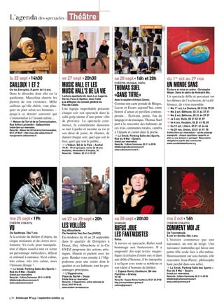 L’agenda des spectacles / Théâtre
p.20 Artoiscope N°143 / septembre-octobre 13
lu 23 sept ‹ 14h30
Cailloux 1 et 2Cie les Estropiés. À partir de 12 ans.
Dans le désordre dont elle est la
gardienne, Marcelina charrie les
pierres de son existence. Mille
cailloux qu’elle chérit, veut plan-
quer ou jeter selon ses humeurs…
jusqu’à ce dernier souvenir qui
s’immortalise à l’instant même…
➔ Maison de l’Art et de la Communication,
Rue Arthur Lamendin - Sallaumines
Entrée libre sur réservation
Rens/rés : Maison de l’Art et de la Communication,
03 21 67 00 67 - http://mac.ville-sallaumines.fr
mac@mairie-sallaumines.fr
me 25 sept ‹ 19h
[Théâtre d’objets]
VuCie Sacékripa. Dès 7 ans.
À la croisée du théâtre d’objets, du
cirque miniature et du clown invo-
lontaire, Vu (solo pour manipula-
teur d’objets usuels) met en scène
un personnage méticuleux, délicat
et ordonné à outrance. Il est calme,
très calme, très très calme, mais
l’histoire dérape !
➔ La Smob, Parking Salle des Sports –
Rue du 8 Mai - Essars
Gratuit (sur réservation)
Rens/rés : Culture Commune, 03 21 14 25 55
billetterie@culturecommune.fr
www.culturecommune.fr
sa 28 sept ‹ 16h et 20h
[théâtre, musique, vidéo]
Thomas Suel
«Sans titre»Avec le soutien d’Artois Comm.
Comme une carte postale de Hinges,
Locon et Essars aujourd’hui, entre
bistrot d’antan et pavillon contem-
porain… Écrivain, poète, fou de
langage et de musique, Thomas Suel
part à la rencontre des habitants de
ces trois communes rurales, caméra
à l’épaule et carnet dans la poche.
➔ La Smob, Parking Salle des Sports,
Rue du 8 Mai - Essars
Gratuit (sur réservation)
Rens/rés : Culture Commune, 03 21 14 25 55
billetterie@culturecommune.fr
www.culturecommune.fr /
ve 27 sept ‹ 20h30
Music Hall et les
music hall’s de la vieLecture-spectacle de Jean-Luc Lagarce.
Cie les Fous à réaction. Avec l’aide
à la diffusion du Conseil général du
Pas-de-Calais.
Une équipe improbable présente
chaque soir son spectacle dans la
salle polyvalente d’une petite ville
de province. Le spectacle com-
mence, la comédienne danseuse
se met à parler et raconte sa vie et
son désir de jouer, de chanter, de
danser chaque soir, quel que soit le
lieu, quel que soit le public...
➔ L’Odéon, Bd de la Paix - Auchel
TN 8€ - TR 6€ (groupes, moins de 20 ans,
étudiants, demandeurs d’emploi), 3€
Rens/rés : l’Odéon, 03 21 61 92 03
ve 27 sa 28 sept ‹ 20h
LES VEILLÉESGuy Alloucherie.
Cie Hendrick Van Der Zee [HVDZ].
En résidence du 16 au 28 septembre
dans le quartier de Dorignies à
Douai, Guy Alloucherie et la Cie
HVDZ proposent des actions artis-
tiques, filment et parlent avec les
gens. Rendez-vous ensuite à l’Hip-
podrome pour une soirée dont le
quartier et ses habitants sont les per-
sonnages principaux.
➔ L’Hippodrome,
Place du Barlet - Douai
Entrée libre sur réservation
Rens/rés : L’Hippodrome, scène nationale de
Douai, 03 27 99 66 60
www.tandem-arrasdouai.eu
sa 28 sept ‹ 20h30
[HUMOUR]
RUFUS JOUE
LES FANTAISISTESRufus.
À travers ce spectacle, Rufus rend
hommage aux fantaisistes. Il a
emprunté dix-sept textes magni-
fiques à certains d’entre eux et dans
une drôle d’histoire, il les interprète
à sa façon avec toute sa noblesse et
son talent d’homme de théâtre.
➔ Espace Ronny Coutteure, Bd des
Flandres – Grenay
TU 15€
Rens/rés : Espace Ronny Coutteure, 03 21 45 69 50
http://ronnycoutteure.grenay.fr
culture@grenay.fr
du 1er
oct au 29 nov
Un Monde sansÉcriture et mise en scène : Christophe
Moyer. Dans le cadre de Itinéraire Bis.
Un spectacle drôle et percutant sur
les thèmes de l’exclusion, de la dif-
férence, du vivre ensemble.
➔ Ma 1er oct, La Couture, 03 21 26 79 23
➔ Me 2 oct, Béthune, 03 21 64 37 37
➔ Me 2 oct, Béthune, 03 21 64 37 37
➔ Je 3 oct, Ruitz, 03 21 52 01 07
➔ Ve 4 oct, Houdain, 03 21 61 92 30
➔ Sa 12 oct, Lillers, 03 21 61 64 64
➔ Ve 29 nov, Divion, 03 21 61 91 75
Entrée libre sur réservation - soirée auberge
espagnole : chaque spectateur apporte un
plat ou une boisson à partager. Réservation
obligatoire auprès des communes.
www.comediedebethune.org
ma 2 oct ‹ 16h
[Théâtre d’objets]
Comment moi jeCie Tourneboulé.
À voir en famille. Dès 4 ans.
L’histoire commence par une
naissance, un soir de neige. Une
naissance inattendue qui laisse une
petite fille seule face à elle-même.
Heureusement sur son chemin, elle
rencontre Jean-Pierre, philosophe
haut perché dans son arbre.
➔ La Smob, Parking Salle des Sports –
Rue du 8 Mai - Essars
Gratuit (sur réservation)
Rens/rés : Culture Commune, 03 21 14 25 55
billetterie@culturecommune.fr
www.culturecommune.fr
Création 2013
 