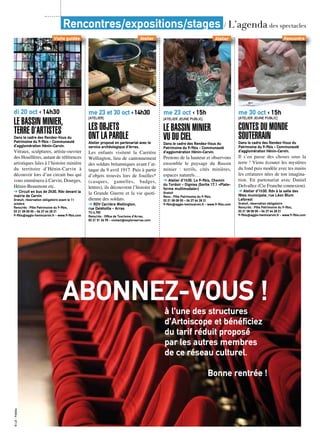Rencontres/expositions/stages / L’agenda des spectacles
me 23 oct ‹ 15h
[Atelier jeune public]
Le Bassin minier
vu du cielDans le cadre des Rendez-Vous du
Patrimoine du 9-9bis - Communauté
d’agglomération Hénin-Carvin.
Prenons de la hauteur et observons
ensemble le paysage du Bassin
minier : terrils, cités minières,
espaces naturels…
➔ Atelier d’1h30. Le 9-9bis, Chemin
du Tordoir - Oignies (Sortie 17.1 «Plate-
forme multimodale»)
Gratuit
Rens : Pôle Patrimoine du 9-9bis,
03 21 08 08 00 – 06 27 64 28 21
9-9bis@agglo-henincarvin.fr - www.9-9bis.com
me 23 et 30 oct ‹ 14h30
[Atelier]
Les objets
ont la paroleAtelier proposé en partenariat avec le
service archéologique d’Arras.
Les enfants visitent la Carrière
Wellington, lieu de cantonnement
des soldats britanniques avant l’at-
taque du 9 avril 1917. Puis à partir
d’objets trouvés lors de fouilles*
(casques, gamelles, badges,
lettres), ils découvrent l’histoire de
la Grande Guerre et la vie quoti-
dienne des soldats.
➔ RDV Carrière Wellington,
rue Delétoille - Arras
TU 4,70€
Rens/rés : Office de Tourisme d’Arras,
03 21 51 26 95 - contact@explorearras.com
me 30 oct ‹ 15h
[Atelier jeune public]
Contes du monde
souterrainDans le cadre des Rendez-Vous du
Patrimoine du 9-9bis - Communauté
d’agglomération Hénin-Carvin.
Il s’en passe des choses sous la
terre ! Viens écouter les mystères
du fond puis modèle avec tes mains
les créatures nées de ton imagina-
tion. En partenariat avec Daniel
Delvallez (Cie Franche connexion).
➔ Atelier d’1h30. Rdv à la salle des
fêtes municipale, rue Léon Blum
Leforest
Gratuit, réservation obligatoire
Rens/rés : Pôle Patrimoine du 9-9bis,
03 21 08 08 00 – 06 27 64 28 21
9-9bis@agglo-henincarvin.fr - www.9-9bis.com
AtelierAtelier
di 20 oct ‹ 14h30
Le Bassin minier,
terre d’artistesDans le cadre des Rendez-Vous du
Patrimoine du 9-9bis - Communauté
d’agglomération Hénin-Carvin.
Vitraux, sculptures, artiste-ouvrier
des Houillères, autant de références
artistiques liées à l’histoire minière
du territoire d’Hénin-Carvin à
découvrir lors d’un circuit bus qui
vous emmènera à Carvin, Dourges,
Hénin-Beaumont etc.
➔ Circuit en bus de 2h30. Rdv devant la
mairie de Carvin
Gratuit, réservation obligatoire avant le 11
octobre
Rens/rés : Pôle Patrimoine du 9-9bis,
03 21 08 08 00 – 06 27 64 28 21
9-9bis@agglo-henincarvin.fr - www.9-9bis.com
Visite guidée Rencontre
ABONNEZ-VOUS !à l’une des structures
d’Artoiscope et bénéficiez
du tarif réduit proposé
par les autres membres
de ce réseau culturel.
Bonne rentrée !
©LG-Fotolia
 