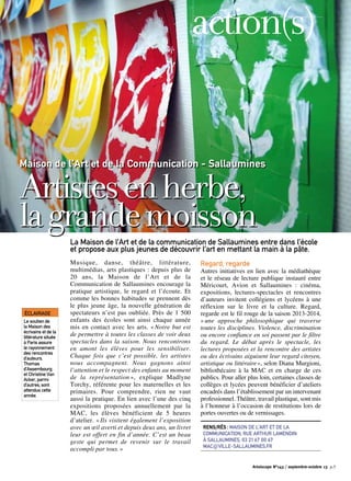 Maison de l’Art et de la Communication - Sallaumines
Artistesenherbe,
lagrandemoisson
Musique, danse, théâtre, littérature,
multimédias, arts plastiques : depuis plus de
20 ans, la Maison de l’Art et de la
Communication de Sallaumines encourage la
pratique artistique, le regard et l’écoute. Et
comme les bonnes habitudes se prennent dès
le plus jeune âge, la nouvelle génération de
spectateurs n’est pas oubliée. Près de 1 500
enfants des écoles sont ainsi chaque année
mis en contact avec les arts. « Notre but est
de permettre à toutes les classes de voir deux
spectacles dans la saison. Nous rencontrons
en amont les élèves pour les sensibiliser.
Chaque fois que c’est possible, les artistes
nous accompagnent. Nous gagnons ainsi
l’attention et le respect des enfants au moment
de la représentation », explique Madlyne
Torchy, référente pour les maternelles et les
primaires. Pour comprendre, rien ne vaut
aussi la pratique. En lien avec l’une des cinq
expositions proposées annuellement par la
MAC, les élèves bénéficient de 5 heures
d’atelier. « Ils visitent également l’exposition
avec un œil averti et depuis deux ans, un livret
leur est offert en fin d’année. C’est un beau
geste qui permet de revenir sur le travail
accompli par tous. »
Regard, regarde
Autres initiatives en lien avec la médiathèque
et le réseau de lecture publique instauré entre
Méricourt, Avion et Sallaumines : cinéma,
expositions, lectures-spectacles et rencontres
d’auteurs invitent collégiens et lycéens à une
réflexion sur le livre et la culture. Regard,
regarde est le fil rouge de la saison 2013-2014,
« une approche philosophique qui traverse
toutes les disciplines. Violence, discrimination
ou encore confiance en soi passent par le filtre
du regard. Le débat après le spectacle, les
lectures proposées et la rencontre des artistes
ou des écrivains aiguisent leur regard citoyen,
artistique ou littéraire », selon Diana Murgioni,
bibliothécaire à la MAC et en charge de ces
publics. Pour aller plus loin, certaines classes de
collèges et lycées peuvent bénéficier d’ateliers
encadrés dans l’établissement par un intervenant
professionnel. Théâtre, travail plastique, sont mis
à l’honneur à l’occasion de restitutions lors de
portes ouvertes ou de vernissages.
La Maison de l’Art et de la communication de Sallaumines entre dans l’école
et propose aux plus jeunes de découvrir l’art en mettant la main à la pâte.
Rens/rés : Maison de l’Art et de la
Communication, Rue Arthur Lamendin
à Sallaumines, 03 21 67 00 67
mac@ville-sallaumines.fr
action(s)
Éclairage
Le soutien de
la Maison des
écrivains et de la
littérature située
à Paris assure
le rayonnement
des rencontres
d’auteurs.
Thomas
d’Assembourg
et Christine Van
Acker, parmi
d’autres, sont
attendus cette
année.
Artoiscope N°143 / septembre-octobre 13 p.5
 