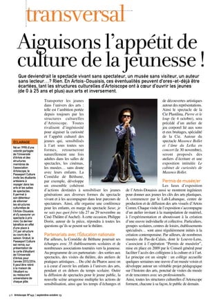 Transporter les jeunes
dans l’univers des arts :
telle est l’ambition portée
depuis toujours par les
structures culturelles
d’Artoiscope. Toutes
rivalisent d’ingéniosité
pour aiguiser la curiosité
et l’appétit culturel des
jeunes qui, sensibilisés
à l’art sous toutes ses
formes, retourneront
naturellement une fois
adultes dans les salles de
spectacles, les cinémas,
les musées… sans doute
avec leurs enfants. La
Comédie de Béthune,
par exemple, développe
un ensemble cohérent
d’actions destinées à sensibiliser les jeunes
générations aux diverses formes du spectacle
vivant et à les accompagner dans leur parcours de
spectateurs. Ainsi, elle organise une conférence
pour les enfants, en marge du spectacle Sœur, je
ne sais pas quoi frère (du 27 au 29 novembre au
Ciné-Théâtre d’Auchel). À cette occasion, Philippe
Dorin, auteur de la pièce, répondra à toutes les
questions qu’ils se posent sur le théâtre.
Partenariats avec l’Éducation nationale
Par ailleurs, la Comédie de Béthune poursuit ses
échanges avec 35 établissements scolaires et de
nombreuses associations tournées vers la jeunesse.
Au programme de ces partenariats : des sorties aux
spectacles, des visites du théâtre, des ateliers de
pratiques artistiques… Du côté du Pharos aussi on
a à cœur d’ouvrir les enfants à l’univers des arts,
pendant et en dehors du temps scolaire. Outre
la diffusion de spectacles pour le jeune public, la
nouvelle scène arrageoise multiplie les actions de
sensibilisation, ainsi que les temps d’échanges et
de découvertes artistiques
autour des représentations.
Ainsi le spectacle de la
Cie Plastilina, Pierre et le
loup (le 4 octobre), sera
précédé d’un atelier de
jeu corporel lié aux sons
et eux bruitages, spécialité
de la Cie. Autour du
spectacle Maxence Bollet
et l’âme du Leïka en
concert (le 30 novembre),
seront proposés des
ateliers d’écriture et une
exposition intitulée Le
cabinet de curiosités de
Maxence Bollet.
Permis de musée/er
Les lieux d’exposition
de l’Artois-Douaisis aussi se montrent ingénieux
pour donner aux jeunes les clés des arts plastiques.
À commencer par le Lab-Labanque, centre de
production et de diffusion des arts visuels d’Artois
Comm.Chaquevisitedel’expositions’accompagne
d’un atelier invitant à la manipulation de matériel,
à l’expérimentation et aboutissant à la création
d’une œuvre individuelle et collective. Particuliers,
groupes scolaires, centres de loisirs, établissements
spécialisés… sont ainsi régulièrement initiés à la
création contemporaine. Par ailleurs, de nombreux
musées du Pas-de-Calais, dont le Louvre-Lens,
s’associent à l’opération “Permis de musée/er”,
mise en place en 2009 par le Conseil général pour
faciliter l’accès des collégiens à la culture et à l’art.
Le principe est un simple : un collège accueille
quelques semaines une œuvre d’un musée voisin et
développe autour un véritable projet pédagogique
sur l’histoire des arts, ponctué de visites du musée
et de rencontres avec ses professionnels.
Ainsi, toutes les structures culturelles d’Artoiscope
forment, chacune à sa façon, le public de demain.
Que deviendrait le spectacle vivant sans spectateur, un musée sans visiteur, un auteur
sans lecteur…? Rien. En Artois-Douaisis, ces éventualités peuvent d’ores-et-déjà être
écartées, tant les structures culturelles d’Artoiscope ont à cœur d’ouvrir les jeunes
(de 0 à 25 ans et plus) aux arts et inversement.
transversal
Né en 1998 d’une
volonté partagée
de l’Université
d’Artois et des
structures
membres de
l’association
Artoiscope, le
Passeport Culture
invite les étudiants
artésiens à
voyager dans les
arts et les salles
de spectacles.
Il permet à
son détenteur
de sillonner
les structures
culturelles de
l’Artois-Douaisis
et d’y savourer un
spectacle à prix
mini. Ce dernier
bénéficie en effet
d’une place à
3 € par structure
au cours de la
saison. Gratuit, le
Passeport Culture
est remis, sur
présentation de
la carte d’étudiant
de l’Université
d’Artois pour
l’année 2013/2014.
Il peut être retiré
à la maison de
l’étudiant ou
au restaurant
universitaire de
chaque pôle.
ÉCLAIRAGE
Aiguisonsl’appétitde
culturedelajeunesse!
p.8 Artoiscope N°143 / septembre-octobre 13
©AndreyKiselev-Fotolia
©AndreyKiselev-Fotolia
 