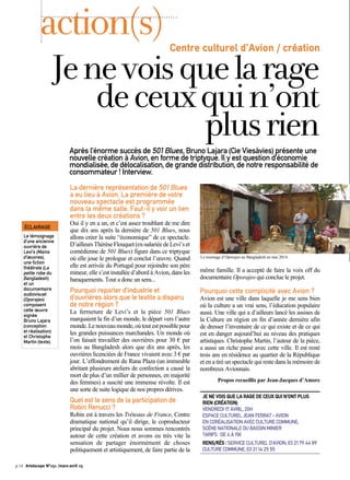 action(s)Centre culturel d’Avion / création
Jenevoisquelarage
deceuxquin’ont
plusrien
La dernière représentation de 501 Blues
a eu lieu à Avion. La première de votre
nouveau spectacle est programmée
dans la même salle. Faut-il y voir un lien
entre les deux créations ?
Oui il y en a un, et c’est assez troublant de me dire
que dix ans après la dernière de 501 Blues, nous
allons créer la suite “économique” de ce spectacle.
D’ailleursThérèseFlouquet(ex-salariéedeLevi’set
comédienne de 501 Blues) figure dans ce triptyque
où elle joue le prologue et conclut l’œuvre. Quand
elle est arrivée du Portugal pour rejoindre son père
mineur, elle s’est installée d’abord à Avion, dans les
baraquements. Tout a donc un sens...
Pourquoi reparler d’industrie et
d’ouvrières alors que le textile a disparu
de notre région ?
La fermeture de Levi’s et la pièce 501 Blues
marquaient la fin d’un monde, le départ vers l’autre
monde.Lenouveaumonde,oùtoutestpossiblepour
les grandes puissances marchandes. Un monde où
l’on faisait travailler des ouvrières pour 30 € par
mois au Bangladesh alors que dix ans après, les
ouvrières licenciées de France vivaient avec 3 € par
jour. L’effondrement du Rana Plaza (un immeuble
abritant plusieurs ateliers de confection a causé la
mort de plus d’un millier de personnes, en majorité
des femmes) a suscité une immense révolte. Il est
une sorte de suite logique de nos propres dérives.
Quel est le sens de la participation de
Robin Renucci ?
Robin est à travers les Tréteaux de France, Centre
dramatique national qu’il dirige, le coproducteur
principal du projet. Nous nous sommes rencontrés
autour de cette création et avons eu très vite la
sensation de partager énormément de choses
politiquement et artistiquement, de faire partie de la
même famille. Il a accepté de faire la voix off du
documentaire Oporajeo qui conclue le projet.
Pourquoi cette complicité avec Avion ?
Avion est une ville dans laquelle je me sens bien
où la culture a un vrai sens, l’éducation populaire
aussi. Une ville qui a d’ailleurs lancé les assises de
la Culture en région en fin d’année dernière afin
de dresser l’inventaire de ce qui existe et de ce qui
est en danger aujourd’hui au niveau des pratiques
artistiques. Christophe Martin, l’auteur de la pièce,
a aussi un riche passé avec cette ville. Il est resté
trois ans en résidence au quartier de la République
et en a tiré un spectacle qui reste dans la mémoire de
nombreux Avionnais.
Propos recueillis par Jean-Jacques d’Amore
Après l’énorme succès de 501 Blues, Bruno Lajara (Cie Viesàvies) présente une
nouvelle création à Avion, en forme de triptyque. Il y est question d’économie
mondialisée, de délocalisation, de grande distribution, de notre responsabilité de
consommateur ! Interview.
ÉCLAIRAGE
Le témoignage
d’une ancienne
ouvrière de
Levi’s (Mains
d’œuvres),
une fiction
théâtrale (La
petite robe du
Bangladesh)
et un
documentaire
audiovisuel
(Oporajeo)
composent
cette œuvre
signée
Bruno Lajara
(conception
et réalisation)
et Christophe
Martin (texte).
JE NE VOIS QUE LA RAGE DE CEUX QUI N’ONT PLUS
RIEN (CRÉATION)
VENDREDI 17 AVRIL, 20H
ESPACE CULTUREL JEAN FERRAT – AVION
EN CORÉALISATION AVEC CULTURE COMMUNE,
SCÈNE NATIONALE DU BASSIN MINIER
TARIFS : DE 4 À 15€
RENS/RÉS : SERVICE CULTUREL D’AVION, 03 21 79 44 89
CULTURE COMMUNE, 03 21 14 25 55
Le tournage d’Oporajeo au Bangladesh en mai 2014.
p.14 Artoiscope N°151 /mars-avril 15
 