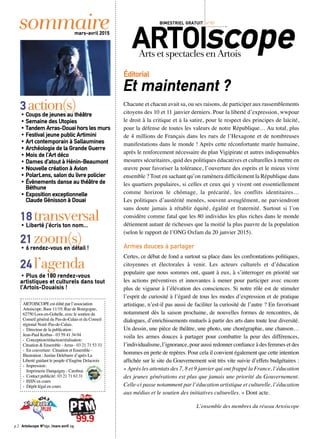 Chacune et chacun avait sa, ou ses raisons, de participer aux rassemblements
citoyens des 10 et 11 janvier derniers. Pour la liberté d’expression, wwpour
le droit à la critique et à la satire, pour le respect des principes de laïcité,
pour la défense de toutes les valeurs de notre République… Au total, plus
de 4 millions de Français dans les rues de l’Hexagone et de nombreuses
manifestations dans le monde ! Après cette réconfortante marée humaine,
après le renforcement nécessaire du plan Vigipirate et autres indispensables
mesures sécuritaires, quid des politiques éducatives et culturelles à mettre en
œuvre pour favoriser la tolérance, l’ouverture des esprits et le mieux vivre
ensemble ? Tout en sachant qu’on ramènera difficilement la République dans
les quartiers populaires, si celles et ceux qui y vivent ont essentiellement
comme horizon le chômage, la précarité, les conflits identitaires…
Les politiques d’austérité menées, souvent aveuglément, ne parviendront
sans doute jamais à rétablir équité, égalité et fraternité. Surtout si l’on
considère comme fatal que les 80 individus les plus riches dans le monde
détiennent autant de richesses que la moitié la plus pauvre de la population
(selon le rapport de l’ONG Oxfam du 20 janvier 2015).
Armes douces à partager
Certes, ce débat de fond a surtout sa place dans les confrontations politiques,
citoyennes et électorales à venir. Les acteurs culturels et d’éducation
populaire que nous sommes ont, quant à eux, à s’interroger en priorité sur
les actions préventives et innovantes à mener pour participer avec encore
plus de vigueur à l’élévation des consciences. Si notre rôle est de stimuler
l’esprit de curiosité à l’égard de tous les modes d’expression et de pratique
artistique, n’est-il pas aussi de faciliter la curiosité de l’autre ? En favorisant
notamment dès la saison prochaine, de nouvelles formes de rencontres, de
dialogues, d’enrichissements mutuels à partir des arts dans toute leur diversité.
Un dessin, une pièce de théâtre, une photo, une chorégraphie, une chanson…
voila les armes douces à partager pour combattre la peur des différences,
l’individualisme, l’ignorance, pour aussi redonner confiance à des femmes et des
hommes en perte de repères. Pour cela il convient également que cette intention
affichée sur le site du Gouvernement soit très vite suivie d’effets budgétaires :
« Après les attentats des 7, 8 et 9 janvier qui ont frappé la France, l’éducation
des jeunes générations est plus que jamais une priorité du Gouvernement.
Celle-ci passe notamment par l’éducation artistique et culturelle, l’éducation
aux médias et le soutien des initiatives culturelles. » Dont acte.
L’ensemble des membres du réseau Artoiscope
Éditorial 
Et maintenant ?
sommairemars-avril 2015
ARTOIscopeArtsetspectaclesenArtois
BIMESTRIEL GRATUIT n°151
ARTOISCOPE est édité par l’association
Artoiscope, Base 11/19, Rue de Bourgogne,
62750 Loos-en-Gohelle, avec le soutien du
Conseil général du Pas-de-Calais et du Conseil
régional Nord–Pas-de-Calais.
‹	 Directeur de la publication :
Jean-Paul Korbas - 03 59 41 34 04
‹	 Conception/rédaction/réalisation :
Cituation & Ensemble - Arras - 03 21 71 53 33
‹ 	En couverture : Cituation et Ensemble -
Illustration : Justine Delebarre d’après La
Liberté guidant le peuple d’Eugène Delacroix
‹ 	Impression :
	 Imprimerie Danquigny - Cambrai
‹ 	Contact publicité : 03 21 71 63 31
‹ 	ISSN en cours
‹ 	Dépôt légal en cours
3action(s)• Coups de jeunes au théâtre
• Semaine des Utopies
• Tandem Arras-Douai hors les murs
• Festival jeune public Artimini
• Art contemporain à Sallaumines
• Archéologie de la Grande Guerre
• Mois de l’Art déco
• Dames d’atout à Hénin-Beaumont
• Nouvelle création à Avion
• PolarLens, salon du livre policier
• Évènements danse au théâtre de
Béthune
• Exposition exceptionnelle
Claude Génisson à Douai
18transversal• Liberté j’écris ton nom...
21zoom(s)• 6 rendez-vous en détail !
24l’agenda
• Plus de 180 rendez-vous
artistiques et culturels dans tout
l’Artois-Douaisis !
p.2 Artoiscope N°151 /mars-avril 15
 