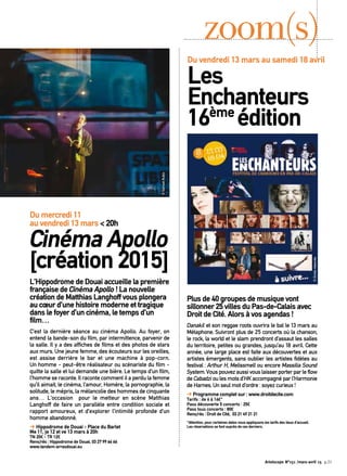 L’Hippodrome de Douai accueille la première
française de Cinéma Apollo ! La nouvelle
création de Matthias Langhoff vous plongera
au cœur d’une histoire moderne et tragique
dans le foyer d’un cinéma, le temps d’un
film…
C’est la dernière séance au cinéma Apollo. Au foyer, on
entend la bande-son du film, par intermittence, parvenir de
la salle. Il y a des affiches de films et des photos de stars
aux murs. Une jeune femme, des écouteurs sur les oreilles,
est assise derrière le bar et une machine à pop-corn.
Un homme - peut-être réalisateur ou scénariste du film -
quitte la salle et lui demande une bière. Le temps d’un film,
l’homme se raconte. Il raconte comment il a perdu la femme
qu’il aimait, le cinéma, l’amour, Homère, la pornographie, la
solitude, le mépris, la mélancolie des hommes de cinquante
ans… L’occasion pour le metteur en scène Matthias
Langhoff de faire un parallèle entre condition sociale et
rapport amoureux, et d’explorer l’intimité profonde d’un
homme abandonné.
➔ Hippodrome de Douai - Place du Barlet
Me 11, je 12 et ve 13 mars à 20h
TN 20€ - TR 12€
Rens/rés : Hippodrome de Douai, 03 27 99 66 66
www.tandem-arrasdouai.eu
zoom(s)
Du mercredi 11
au vendredi 13 mars < 20h
Cinéma Apollo
[création 2015]
Plus de 40 groupes de musique vont
sillonner 25 villes du Pas-de-Calais avec
Droit de Cité. Alors à vos agendas !
Danakil et son reggae roots ouvrira le bal le 13 mars au
Métaphone. Suivront plus de 25 concerts où la chanson,
le rock, la world et le slam prendront d’assaut les salles
du territoire, petites ou grandes, jusqu’au 18 avril. Cette
année, une large place est faite aux découvertes et aux
artistes émergents, sans oublier les artistes fidèles au
festival : Arthur H, Melissmell ou encore Massilia Sound
System.Vouspouvezaussivouslaisserporterparleflow
de Cabadzi ou les mots d’HK accompagné par l’Harmonie
de Harnes. Un seul mot d’ordre : soyez curieux !
➔ Programme complet sur : www.droitdecite.com
Tarifs : de 6 à 16€*
Pass découverte 5 concerts : 25€
Pass tous concerts : 80€
Rens/rés : Droit de Cité, 03 21 49 21 21
*Attention, pour certaines dates nous appliquons les tarifs des lieux d’accueil.
Les réservations se font auprès de ces derniers.
Du vendredi 13 mars au samedi 18 avril
Les
Enchanteurs
16ème
édition
©Droitsréservés
©SamuelRubio
Artoiscope N°151 /mars-avril 15 p.21
 