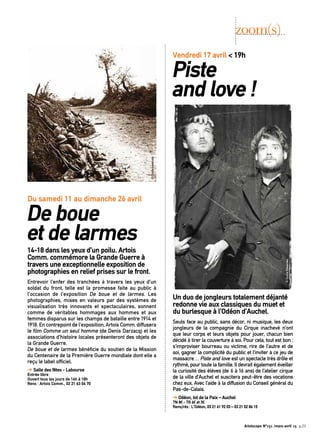 Un duo de jongleurs totalement déjanté
redonne vie aux classiques du muet et
du burlesque à l’Odéon d’Auchel.
Seuls face au public, sans décor, ni musique, les deux
jongleurs de la compagnie du Cirque inachevé n’ont
que leur corps et leurs objets pour jouer, chacun bien
décidé à tirer la couverture à soi. Pour cela, tout est bon :
s’improviser bourreau ou victime, rire de l’autre et de
soi, gagner la complicité du public et l’inviter à ce jeu de
massacre… Piste and love est un spectacle très drôle et
rythmé, pour toute la famille. Il devrait également éveiller
la curiosité des élèves (de 6 à 16 ans) de l’atelier cirque
de la ville d’Auchel et suscitera peut-être des vocations
chez eux. Avec l’aide à la diffusion du Conseil général du
Pas-de-Calais.
➔ Odéon, bd de la Paix – Auchel
TN 8€ - TR 6€ et 3€
Rens/rés : L’Odéon, 03 21 61 92 03 – 03 21 02 86 15
14-18 dans les yeux d’un poilu. Artois
Comm. commémore la Grande Guerre à
travers une exceptionnelle exposition de
photographies en relief prises sur le front.
Entrevoir l’enfer des tranchées à travers les yeux d’un
soldat du front, telle est la promesse faite au public à
l’occasion de l’exposition De boue et de larmes. Les
photographies, mises en valeurs par des systèmes de
visualisation très innovants et spectaculaires, sonnent
comme de véritables hommages aux hommes et aux
femmes disparus sur les champs de bataille entre 1914 et
1918. En contrepoint de l’exposition, Artois Comm. diffusera
le film Comme un seul homme (de Denis Darzacq) et les
associations d’histoire locales présenteront des objets de
la Grande Guerre.
De boue et de larmes bénéficie du soutien de la Mission
du Centenaire de la Première Guerre mondiale dont elle a
reçu le label officiel.
➔ Salle des fêtes - Labourse
Entrée libre
Ouvert tous les jours de 14h à 18h
Rens : Artois Comm., 03 21 63 04 70
zoom(s)
Vendredi 17 avril < 19h
Piste
and love !
Du samedi 11 au dimanche 26 avril
De boue
et de larmes
©DroitsRéservés
©Droitsréservés
Artoiscope N°151 /mars-avril 15 p.23
 