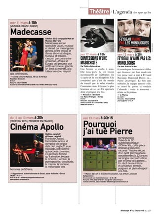 Artoiscope N°151 /mars-avril 15 p.25
jeu 12 mars à 18h
CONFESSIONS D’UNE
MASOCHISTECie Théâtre Ephéméride
Une femme se confie à nous.
Elle nous parle de son besoin
inextinguible de souffrance. De
sa quête et de ses déceptions. Elle
comprend que c’est du monde
du travail que le salut viendra.
Commence alors l’époque la plus
heureuse de sa vie. Un spectacle
drôle et grinçant à la fois.
➔ Maison de l’étudiant,
rue Raoul François - Arras
Gratuit
Rens/rés : 03 21 60 49 49
service culturel de l’université d’Artois
www.univ-artois.fr
©Droitsréservés
ven 13 mars à 20h
FEYDEAU, N’AIME PAS LES
MONOLOGUESCie Avec Vue sur la Mer
6 monologues furieusement drôles
qui étonnent par leur modernité
(on pense tour à tour à Fernand
Raynaud, Raymond Devos ou...
Pierre Desproges). Le bon sens
trébuche, la logique part en vrille,
se mord la queue et soudain
l’absurde - voire le nonsense -
éclate sur le plateau.
➔ le Pharos
De 3 à 9 €
Rens/rés : 03 21 16 89 00
pharos@ville-arras.fr
©Droitsréservés
Théâtre / L’agenda des spectacles
mer 11 mars à 15h
[MUSIQUE, DANSE, CHANT]
MadecasseCréation 2015, compagnie Mots en
Musique dès 7 ans
Madécasse est un
spectacle visuel, musical
et dansé qui mélange les
genres, entre lyrique et
danse afro-mandingue,
humour et théâtre.
c’est un parcours entre
Amérique, Afrique et
Europe qui propose aux
petits comme au grands,
un éveil au monde, à la
tolérance et au respect
des différences.
➔ Centre culturel Matisse, 10 rue de Verdun
Noyelles-Godault
Gratuit
Rens/rés : 03 21 13 83 83
du lundi au vendredi de 9h00 à 12h00 et de 14h00 à 20h00 (sauf mardi)
©frédériclovino
du 11 au 13 mars à 20h
[CRÉATION 2015 / PREMIÈRE EN FRANCE]
Cinéma Apollo
Matthias Langhoff
et Caspar Langhoff
François Chattot,
formidable acteur et
complice de longue
date de Langhoff, joue
Riccardo, cet homme
qui raconte comment
il a perdu la femme
qu’il aimait et évoque
le cinéma, Homère, la
pornographie, la solitude,
le mépris, la trahison,
la mélancolie des
hommes de 50 ans.
➔ Hippodrome, scène nationale de Douai, place du Barlet - Douai
TN 20 € - TR 12 €
03 27 99 66 66 - billetterie@hippodromedouai.com
www.tandem-arrasdouai.eu
ven 13 mars à 20h15
Pourquoi
j’ai tué PierreCie Transhumance
Tirée de la BD
autobiographique
d’Olivier Ka, cette pièce
chorale à trois voix
raconte l’histoire vécue
d’un petit garçon abusé
sexuellement à 12 ans et
sa longue reconstruction,
par le sens et la parole…
Un récit de vie intime
et universel, terrible,
poignant et plein d’espoir
à la fois.
➔ Maison de l’Art et de la Communication, rue Arthur Lamendin
Sallaumines
En co-accueil avec Culture Commune - de 5€ à 8€
Rens/rés : MAC, 03 21 67 00 67 - mac@ville-sallaumines.fr
Culture commune, 03 21 14 25 55 - billetterie@culturecommune.fr
©NicolasBomal
©Droitsréservés
 