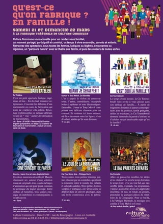 Artoiscope N°151 /mars-avril 15 p.29
dim 22 à 17h
LE BAL PARENTS-ENFANTS
sam 21 à 18H30
QUAND JE SERAI PETIT
dim 22 à 11h et 15h
LE JOUR DE LA FABRICATION
DES YEUX
C’est un petit spectacle ludique, ingé-
nieux et fou… En dix-huit minutes ver-
tigineuses, il raconte les déboires d’une
marionnette en cours de fabrication qui
tente de s’achever elle-même. Brico-
lage et philosophie en ménage délirant.
Avant un “ vrai ” atelier de fabrication
de marionnettes.
➔ + 8 ans - À 16H30 – Retrouvez le Chantier
frigolite (polystyrène, en belge ! ), un atelier de
fabrication de marionnettes. Joyeux lui-aussi,
sans nul doute.
Ces deux musiciens du collectif Muzzix
réunissent ici, autour d’une création
musicale originale, trois courts-métrages
d’animation qui ont pour point commun
la technique du papier découpé. Entre
ombres et lumières, trois contes clas-
sique (Cendrillon) et contemporains à
(re)découvrir.
➔ + 5 ans.
Usmar et Tony Melvil, Cie Illimitée
Cie Pour Ainsi dire - Philippe Dorin
Cie Tourneboulé
Cie Pernette
Tof Théâtre
Muzzix - Ivann Cruz et Jean-Baptiste Rubin
L’un a appris le violon au conserva-
toire, l’autre, autodidacte, manipule
boîtes à rythmes et sons électroniques.
Ensemble, Usmar et Tony Melvil com-
posent une délicate chanson pour un
concert. Ils croisent ici leurs univers,
où ils se racontent entre les lignes, rêves
d’enfant, adulte qu’ils sont devenus.
➔ + 6 ans
Trois contes, trois petites histoires por-
tées chacune par un comédien, qui disent
la rencontre entre le monde des enfants
et celui des adultes. Trois petites formes
simples et poétiques, où l’art du conte se
déploie dans un univers plastique, dans
une belle connivence avec le public.
➔ + 6 ans
Le temps d’une lecture, la Cie Tourne-
boulé vous invite à vous glisser dans
son tableau de famille… À partir de
fragments de textes d’auteurs contempo-
rains pour la jeunesse, tantôt grinçants,
drôles ou touchants, la Cie Tourneboulé
donnera à entendre la parole d’enfants et
d’adultes sur cet intarissable sujet qu’est
la famille !
➔ + 6 ans
Allez, on pousse les meubles, les tables
et les chaises ! Ce sera le temps fort dans
le temps fort : c’est un vrai bal, qui ras-
semble petits et grands. Au programme,
3 danses accessibles à tous et à apprendre
ensemble, en duo, en ronde, en groupe,
ponctuées de quelques pièces du réper-
toire de la Compagnie. Pour ce bal-là,
à la Fabrique Théâtrale, la musique sera
confiée à Tony Melvil et Usmar.
➔ Pour toute la famille / gratuitRetrouvez la programmation détaillée sur www.culturecommune.fr
Tarifs par spectacle : Parent - accompagnant : 5 € / enfant : 3 €
Tarif pour les ateliers : 5 € / enfant (gratuit pour 1 parent - accompagnant).
sam 21 à 15H et 16H
DANS L’ATELIER
dim 22 à 11h, 14h et 15h30
CINÉ-CONCERT DE PAPIER
dim 22 à 10H et 14H
C’EST QUOI LA FAMILLE ?
©CarlosDeCarvalho
©SophieElmosnino
©Droitsréservés
©Droitsréservés
©Droitsréservés
©Scusi-Fotolia
Culture Commune vous accueille pour un rendez-vous familial,
un moment partagé, participatif et convivial, un temps à vivre ensemble, parents et enfants.
Retrouvez des spectacles, sous toutes les formes, ludiques ou légères, émouvantes ou
rigolotes, un “parcours nature” avec la Chaîne des Terrils, et puis des ateliers de toutes sortes
 