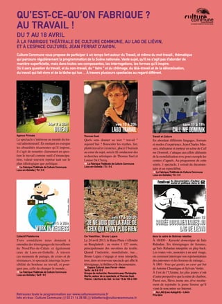 p.30 Artoiscope N°151 /mars-avril 15
ven 10 à 20h
LABO TRAVAIL
ven 17 à 20h30
JE NE VOIS QUE LA RAGE DE
CEUX QUI N’ONT PLUS RIEN
Le spectacle s’intéresse au monde du tra-
vail administratif. En mettant en exergue
les absurdités récurrentes qu’il impose,
il s’agit de remettre clairement en ques-
tion le travail comme outil d’émancipa-
tion, valeur souvent reprise tant sur le
plan idéologique que politique.
➔ La Fabrique Théâtrale de Culture Commune
Loos-en-Gohelle / TU : 5 €
Trois comédiens nous donnent à
entendre des témoignages de travailleurs
du Nord/Pas-de-Calais et également
ceux de Loos-en-Gohelle. À travers
ces moments de partage, de crises et de
résistances, le spectacle interroge la pos-
sibilité du bonheur au travail, et pour-
quoi pas, celle de changer le monde...
➔ La Fabrique Théâtrale de Culture Commune
Loos-en-Gohelle / Tarif : 5 €
Thomas Suel
Cie ViesàVies / Bruno Lajara
Travail et Culture
dans le cadre de Bobines rebelles
Agence Primate
Collectif Plateforme
Quels sens donner au mot “ travail ”
aujourd’hui ? Bousculer les mythes, lier,
plutôt travail et existence, placer l’humain
au cœur du sujet, sera le fil conducteur des
recherches artistiques de Thomas Suel et
Louise De Clercq.
➔ La Fabrique Théâtrale de Culture Commune
Loos-en-Gohelle / TU : 5 €
Le 24 avril 2013, le Rana Plaza s’effondre
au Bangladesh : au moins 1 127 morts,
principalement des ouvrières du textile.
Quand l’industrie, mondialisée, tue…
Bruno Lajara s’engage et nous interpelle,
tous, dans un nouveau spectacle qui allie le
témoignage, le théâtre et le documentaire.
➔ Espace Culturel Jean Ferrat – Avion
Tarifs : de 5 à 15 €
Groupe de recherche. Rencontre avec Christophe
Martin, auteur de ce spectacle, et Thomas Suel.
Thème : L’écriture du réel : le mer 15 de 10h à 18H
En abordant différents langages, formats
et modes d’expérience, Jean-Charles Mas-
sera, réalisateur et metteur en scène de Call
me Dominik, s’attaque aux effets aliénants
de la mondialisation avec pour exemple les
centres d’appels. Au programme de cette
soirée, 1 spectacle, 1 extrait du documen-
taire et un repas/débat.
➔ La Fabrique Théâtrale de Culture Commune
Loos-en-Gohelle / TU : 5 €
À 16H30 - Karaoké domestique de Inès
Rabadan. Six témoignages de femmes,
qu’Inès Rabadan interprète en play-back.
Les vraies voix, associées à un seul visage,
ou comment interroger nos représentations
des patronnes et des femmes de ménage...
À 18H - Vous qui gardez un cœur qui bat
deAntoine Chaudagne et Sylvain Verdet.
À l’est de l’Ukraine, les plus jeunes n’ont
d’autre perspective que la mine de charbon.
Parmi eux, Slava, trente ans, rêve secrète-
ment de rejoindre la jeune femme qu’il
vient de rencontrer sur Internet.
➔ Au LAG (Lieu Autogéré) – Liévin
Prix libreRetrouvez toute la programmation sur www.culturecommune.fr
Info et résa : Culture Commune /// 03 21 14 25 55 /// billetterie@culturecommune.fr
Mar 7 à 20H
BUREAU
mar 14 à 20h
WORK IN REGRESS
Culture Commune vous propose de participer à un temps fort autour du Travail, et même du mot travail , thématique
qui parcoure régulièrement la programmation de la Scène nationale. Vaste sujet, qu’il ne s’agit pas d’aborder de
manière superficielle, mais dans toutes ses composantes, les interrogations, les formes qu’il inspire.
Où il sera question du travail, et du non-travail, du “ faire ” et du chômage, du télé-travail et de la délocalisation,
du travail qui fait vivre et de la tâche qui tue… À travers plusieurs spectacles au regard différent.
sam 11 à 19h
CALL ME DOMINIK
©HitToon.com-Fotolia
©DroitsRéservés
©Droitsréservés
©Droitsréservés
©Droitsréservés
©Droitsréservés
QU’EST-CE-QU’ON FABRIQUE ?
AU TRAVAIL !
DU 7 AU 18 AVRIL
À LA FABRIQUE THÉÂTRALE DE CULTURE COMMUNE, AU LAG DE LIÉVIN,
ET À L’ESPACE CULTUREL JEAN FERRAT D’AVION.
sam 18
SOIRÉE DOCUMENTAIRES AU
LAG DE LIÉVIN
 