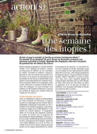 Remue-méningesenperspective!CartounSardines
Théâtre, “Cie à fabriquer du bonheur”, propose
aux Bruaysiens de réfléchir sur leur conception
de l’utopie. Accueillis en résidence à Bruay-la-
Buissière en mars, les Cartoun iront recueillir l’avis
de lycéens sur la question. Ils interrogeront aussi
des familles sur leur idée de la famille idéale et des
salariés sur leur représentation de l’entreprise rêvée.
De ces rencontres, filmées et/ou enregistrées, naîtra
un film à découvrir au cinéma les Étoiles dans le
cadre des Utopiques. Car pour prolonger cette
résidence, la ville de Bruay-la-Buissière a concocté
une semaine de rendez-vous culturels autour de
l’utopie, du 18 au 24 avril.
Veillée théâtrale, ciné-goûter...
Ainsi, la médiathèque exposera les photographies
de Céline Fernbach sur Christiania, ce quartier
excentré de Copenhague devenu territoire libre et
indépendant, à démocratie consensuelle, en 1971 à
l’initiative d’une bande de squatteurs. Aujourd’hui,
Christiania compte près de 800 habitants, et des
milliers de visiteurs réguliers. “L’inauguration
idéale” (le 18 avril) de cette exposition s’achèvera
au cinéma les Étoiles avec la projection du
documentairedeJohannBollenbach:Christiania,a
freewayoflife,véritableétatdeslieuxdeceterritoire
en 2012. Au programme des Utopiques également
: des veillées théâtrales Au coin de la liseuse, au
Temple, avec la Cie les Artisans. Gageons que leurs
lectures sur les utopies chatouilleront les oreilles
et provoqueront des réactions. Un ciné-goûter (le
22 avril), à partager en famille, interrogera, quant
à lui, les enfants sur leur représentation du monde
idéal. Qu’on se le dise : cette semaine questionnera
les idéaux de chacun ! En guise de final, le Cartoun
Sardines Théâtre “décoiffera” la notion d’utopie
avec Nous autres, pièce singulière adaptée du
roman d’Eugène Zamiatine écrit en 1920. Plongée
au XXXe
siècle, dans une ville idéale, du moins
en apparence, où la vie des gens est réglée au
millimètre. Une mécanique bien huilée et normée
qu’un grain de sable va enrayer…
LES UTOPIQUES : DU 18 AU 24 AVRIL
CHRISTIANIA, EXPOSITION, DU 18 AU 30 AVRIL
MÉDIATHÈQUE MUNICIPALE
CHRISTIANA, A FREE WAY OF LIFE :
PROJECTION, SAMEDI 18 AVRIL
CINÉMA LES ÉTOILES
AU COIN DE LA LISEUSE
VEILLÉE THÉÂTRALE, MARDI 21 AVRIL, À 19H ET À
20H - LE TEMPLE.
LA SOIRÉE IDÉALE
CINÉ-DÉBAT, JEUDI 23 AVRIL, 19H
CINÉMA LES ÉTOILES
NOUS AUTRES
SPECTACLE, VENDREDI 24 AVRIL
ESPACE CULTUREL GROSSEMY
RENS/RÉS : SERVICE CULTUREL
DE BRUAY-LA-BUISSIÈRE, 03 59 41 34 00
WWW.BRUAYLABUISSIERE.FR
Qu’est-ce que la société, la famille ou encore l’entreprise idéale ?
Du samedi 18 au vendredi 24 avril, Bruay-la-Buissière consacre une
semaine culturelle à l’utopie. Baptisée les Utopiques, elle sera l’occasion
de questionner les idéaux de chacun.
Unesemaine
desutopies!
Ville de Bruay-la-Buissière
action(s)
©CélineFernbach
p.4 Artoiscope N°151 /mars-avril 15
 