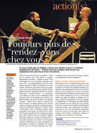 Aller à la rencontre de tous les publics ! Telle
est la mission que s’est donné le tandem
Hippodrome de Douai - Théâtre d’Arras. Pour
l’accomplir, il a mis sur pied les “Rendez-vous
chez vous”, une programmation hors les murs
mêlant spectacles, ateliers et rencontres avec les
artistes. Autant de passerelles jetées aux quatre
coins d’un vaste territoire pour emporter le plus
grand nombre de spectateurs dans des aventures
artistiques exceptionnelles. La prochaine
vous mènera, en mars, sous le chapiteau truffé
d’astuces de la Cie Sacékripa pour assister à un
habile mariage des arts de la piste et du théâtre
d’objets : Marée basse. Dans un univers de
bric et de broc à la Buster Keaton, deux clowns
malins et loufoques proposent un réjouissant petit
cirque de proximité, ingénieux et drôle, ciselé
au deuxième, voire au troisième degré. Autre
passerelle, celle tendue, du 30 mars au 4 avril,
par Grégoire Ingold et la Cie Balagan Système
pour vous initier à l’art de la dispute. Depuis
décembre, plusieurs centaines de personnes se
sont déjà essayées avec plaisir à leurs joutes
oratoires théâtralisées au cours desquelles les
participants s’amusent à défendre des points
de vue qui ne sont pas forcément les leurs.
Combien serez-vous cette fois à jouer à penser
et à argumenter en leur compagnie ?
Stages et ateliers autour des spectacles
Intra-muros aussi le Tandem Douai-Arras crée
la rencontre avec les artistes accueillis. Au gré
de stages et d’ateliers de pratique artistique, ces
derniers vous emmènent à la découverte de leurs
univers. Ainsi, après Cœur cousu en janvier,
Claire Dancoisne (Théâtre de la Licorne) revient
sur la scène arrageoise les 14 et 15 mars pour
animer un stage de théâtre et masque. Le 23
mars, veille de la première de Lucrèce Borgia
à l’Hippodrome, l’éclairagiste de David Bobée
fera la lumière sur son métier lors d’un atelier.
En avril, les musiciens du Cabaret contemporain
initieront, quant à eux, adolescents et adultes
musiciens à l’art des instruments détournés,
avant de revenir en mai pour nous offrir un
voyage astral intense, mélodieux, ludique et
envoûtant avec Hommage à Moondog.
RENS/RÉS :
HIPPODROME DE DOUAI, 03 27 99 66 66
THÉÂTRE D’ARRAS, 03 21 71 66 16
WWW.TANDEM-ARRASDOUAI.EU
Si vous n’allez pas au théâtre, c’est lui qui viendra à vous ! Le tandem
Hippodrome de Douai - Théâtre d’Arras multiplie cette saison les
spectacles hors ses murs et les rencontres.
Toujoursplusde
“rendez-vous
chezvous”!
Tandem Douai-Arras
©Vincentd’Eaubonne-Instantsdescènes
Artoiscope N°151 /mars-avril 15 p.5
action(s)
ÉCLAIRAGE
Le Tandem
Douai-Arras
propose
aussi des
conférences
animées par
Yannic Mancel,
conseiller
artistique,
enseignant et
dramaturge.
Prochains
thèmes
abordés :
“Victor Hugo et
Lucrèce Borgia”
(le 17 mars), “la
décentralisation
théâtrale dans
le Nord-Pas-
de-Calais.
Histoire
progressive
d’un maillage
complexe”
(le 3 avril) et
“Christophe
Marthaler”
(le 7 avril).
La tournée du spectacle Marée basse passera en mars par Neuvireuil (le 12), Sains-lès-Marquion (le 14), Marcq-en-Ostrevent (le 17) et Monchecourt (le 19).
 