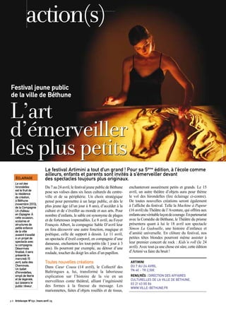 Du 7 au 24 avril, le festival jeune public de Béthune
pose ses valises dans six lieux culturels du centre-
ville et de sa périphérie. Un choix stratégique
pensé pour permettre à un large public, et dès le
plus jeune âge (d’un jour à 8 ans), d’accéder à la
culture et de s’éveiller au monde et aux arts. Pour
nombre d’enfants, le sable est synonyme de plages
et de forteresses imprenables. Le 8 avril, au Foyer
François Albert, la compagnie Sable D’avril leur
en fera découvrir une autre fonction, magique et
poétique, celle de support à dessin. Le 11 avril,
un spectacle d’éveil corporel, en compagnie d’une
danseuse, enchantera les tout-petits (de 1 jour à 3
ans). Ils pourront par exemple, au détour d’une
roulade, toucher du doigt les ailes d’un papillon.
Toutes nouvelles créations
Dans Cœur Cousu (14 avril), le Collectif des
Baltringues a, lui, transformé la laborieuse
explication sur l’histoire de la vie en un
merveilleux conte théâtral, alliant l’ingéniosité
des formes à la finesse du message. Les
marionnettes, faites d’objets rouillés et de tissus,
enchanteront assurément petits et grands. Le 15
avril, un autre théâtre d’objets aura pour thème
le vol des hirondelles (lire éclairage ci-contre).
De toutes nouvelles créations seront également
à l’affiche du festival. Telle la Machine à Papeur
(16 avril) du Théâtre de l’Aventure, qui offrira aux
enfantsunevéritableleçondecourage.Enpartenariat
avec la Comédie de Béthune, le Théâtre du prisme
présentera quant à lui le 18 avril son spectacle
Simon La Gadouille, une histoire d’enfance et
d’amitié universelle. En clôture du festival, nos
petites têtes blondes pourront même assister à
leur premier concert de rock : Kids’n roll (le 24
avril). Avec tout ça une chose est sûre, cette édition
d’Artimi va faire du bruit !
ARTIMINI
DU 7 AU 24 AVRIL
TN 4€ - TR 2,50€
RENS/RÉS : DIRECTION DES AFFAIRES
CULTURELLES DE LA VILLE DE BÉTHUNE,
03 21 63 00 86
WWW.VILLE-BETHUNE.FR
Le festival Artimini a tout d’un grand ! Pour sa 5ème
édition, à l’école comme
ailleurs, enfants et parents sont invités à s’émerveiller devant
des spectacles toujours plus originaux.
L’art
d’émerveiller
lespluspetits
Festival jeune public
de la ville de Béthune
action(s)
©Jean-MichelBihorel
p.6 Artoiscope N°151 /mars-avril 15
ÉCLAIRAGE
Le vol des
hirondelles
est le fruit de
la résidence
de création,
à Béthune
(novembre 2013),
de la Compagnie
Un château
en Espagne. À
cette occasion,
scolaires et
structures de
petite enfance
de la ville
avaient travaillé
à un projet de
spectacle avec
la compagnie.
Désormais
finalisé, il sera
présenté le
mercredi 15
avril, salle des
Cheminots.
Un ballet
d’hirondelles,
empli de féerie
et de légèreté,
qui laissera le
public rêveur.
 
