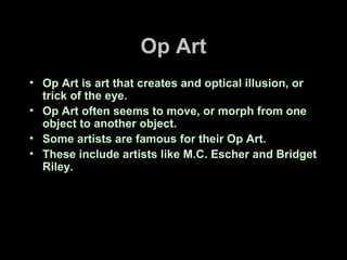 Op Art
• Op Art is art that creates and optical illusion, or
trick of the eye.
• Op Art often seems to move, or morph from one
object to another object.
• Some artists are famous for their Op Art.
• These include artists like M.C. Escher and Bridget
Riley.
 