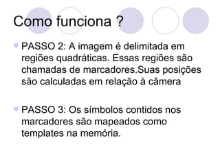 Como funciona ? PASSO 2: A imagem é delimitada em regiões quadráticas. Essas regiões são chamadas de marcadores.Suas posições são calculadas em relação à câmera  PASSO 3: Os símbolos contidos nos marcadores são mapeados como templates na memória. 