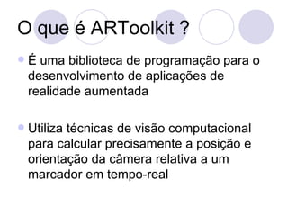 O que é ARToolkit ? É uma biblioteca de programação para o desenvolvimento de aplicações de realidade aumentada Utiliza técnicas de visão computacional para calcular precisamente a posição e orientação da câmera relativa a um marcador em tempo-real  