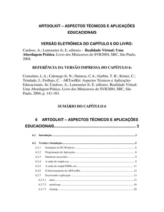 ARTOOLKIT – ASPECTOS TÉCNICOS E APLICAÇÕES
                                                     EDUCACIONAIS


               VERSÃO ELETRÔNICA DO CAPÍTULO 6 DO LIVRO:
Cardoso, A.; Lamounier Jr, E. editores - Realidade Virtual: Uma
Abordagem Prática. Livro dos Minicursos do SVR2004, SBC, São Paulo,
2004.

      REFERÊNCIA DA VERSÃO IMPRESSA DO CAPÍTULO 6:

Consularo, L.A.; Calonego Jr, N.; Dainese, C.A.; Garbin, T. R.; Kirner, C.;
Trindade, J.; Fiolhais, C. - ARToolKit: Aspectos Técnicos e Aplicações
Educacionais. In: Cardoso, A.; Lamounier Jr, E. editores. Realidade Virtual:
Uma Abordagem Prática. Livro dos Minicursos do SVR2004, SBC, São
Paulo, 2004, p. 141-183.


                                       SUMÁRIO DO CAPÍTULO 6


         6       ARTOOLKIT – ASPECTOS TÉCNICOS E APLICAÇÕES
 EDUCACIONAIS............................................................................. 3

      6.1    Introdução ...........................................................................................................................3

      6.2    Versões e Instalação............................................................................................................5
         6.2.1       Instalação no PC-Windows .........................................................................................6
         6.2.2       Programação de Aplicações ........................................................................................8
         6.2.3       Hardware necessário ...................................................................................................9
         6.2.4       A saída do simple.exe .................................................................................................9
         6.2.5       A saída do simpleVRML.exe ....................................................................................11
         6.2.6       O funcionamento do ARToolKit...............................................................................12
         6.2.7       Escrevendo a aplicação .............................................................................................13
             6.2.7.1       init().....................................................................................................................15
             6.2.7.2       mainLoop ............................................................................................................18
             6.2.7.3       cleanup ................................................................................................................20
 
