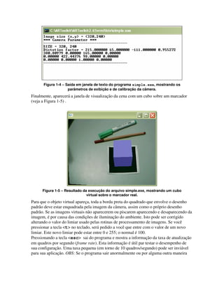 Figura 1-4 – Saída em janela de texto do programa simple.exe, mostrando os
                    parâmetros de exibição e de calibração da câmera.
Finalmente, aparecerá a janela de visualização da cena com um cubo sobre um marcador
(veja a Figura 1-5) .




      Figura 1-5 – Resultado da execução do arquivo simple.exe, mostrando um cubo
                               virtual sobre o marcador real.
Para que o objeto virtual apareça, toda a borda preta do quadrado que envolve o desenho
padrão deve estar enquadrada pela imagem da câmera, assim como o próprio desenho
padrão. Se as imagens virtuais não aparecerem ou piscarem aparecendo e desaparecendo da
imagem, é por causa das condições de iluminação do ambiente. Isto pode ser corrigido
alterando o valor do limiar usado pelas rotinas de processamento de imagens. Se você
pressionar a tecla <t> no teclado, será pedido a você que entre com o valor de um novo
limiar. Este novo limiar pode estar entre 0 e 255; o normal é 100.
Pressionando a tecla <esc> sai do programa e mostra a informação da taxa de atualização
em quadros por segundo (frame rate). Esta informação é útil par testar o desempenho de
sua configuração. Uma taxa pequena (em torno de 10 quadros/segundo) pode ser inviável
para sua aplicação. OBS: Se o programa sair anormalmente ou por alguma outra maneira
 