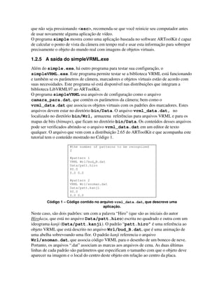que não seja pressionando <esc>, recomenda-se que você reinicie seu computador antes
de usar novamente alguma aplicação de vídeo.
O programa simple mostra como uma aplicação baseada no software ARToolKit é capaz
de calcular o ponto de vista da câmera em tempo real e usar esta informação para sobrepor
precisamente o objeto do mundo real com imagens de objetos virtuais.

1.2.5 A saída do simpleVRML.exe
Além do simple.exe, há outro programa para testar sua configuração, o
simpleVRML.exe. Este programa permite testar se a biblioteca VRML está funcionando
e também se os parâmetros de câmera, marcadores e objetos virtuais estão de acordo com
suas necessidades. Este programa só está disponível nas distribuições que integram a
biblioteca LibVRML97 ao ARToolKit.
O programa simpleVRML usa arquivos de configuração como o arquivo
camara_para.dat, que contém os parâmetros da câmera; bem como o
vrml_data.dat que associa os objetos virtuais com os padrões dos marcadores. Estes
arquivos devem estar no diretório bin/Data. O arquivo vrml_data.dat, no
localizado no diretório bin/Wrl, armazena referências para arquivos VRML e para os
mapas de bits (bitmaps), que ficam no diretório bin/Data. Os conteúdos desses arquivos
pode ser verificados abrindo-se o arquivo vrml_data.dat em um editor de texto
qualquer. O arquivo que vem com a distribuição 2.65 do ARToolKit e que acompanha este
tutorial tem o conteúdo mostrado no Código 1.

                     #the number of patterns to be recognized
                     2

                     #pattern 1
                     VRML Wrl/bud_B.dat
                     Data/patt.hiro
                     80.0
                     0.0 0.0

                     #pattern 2
                     VRML Wrl/snoman.dat
                     Data/patt.kanji
                     80.0
                     0.0 0.0

        Código 1 – Código contido no arquivo vrml_data.dat, que descreve uma
                                       aplicação.
Neste caso, são dois padrões: um com a palavra “Hiro” (que são as iniciais do autor
Hirokazu, que está no arquivo Data/patt.hiro) escrita no quadrado e outra com um
ideograma kanji (Data/patt.kanji). O padrão “patt.hiro” é uma referência ao
objeto VRML que está descrito no arquivo Wrl/bud_B.dat, que é uma animação de
uma abelha sobrevoando uma flor. O padrão kanji referencia o arquivo
Wrl/snoman.dat, que associa código VRML para o desenho de um boneco de neve.
Portanto, os arquivos “.dat” associam as marcas aos arquivos de cena. As duas últimas
linhas de cada padrão são parâmetros que especificam o tamanho com que o objeto deve
aparecer na imagem e o local do centro deste objeto em relação ao centro da placa.
 