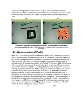 A execução deste programa, assim como no simple.exe, mostrará uma tela de
configuração da câmera e depois uma tela de comandos. Na janela de visualização da cena
poderão ser vistos os padrões (veja Figura 1-6a) e seus respectivos objetos (veja Figura
1-6b).
                      (a)                                             (b)




      Figura 1-6 – Resultado da execução do programa simplevrml.exe: (a) mostrando
     apenas a aquisição de vídeo e (b) mostrando um objeto virtual e animado sobre o
                                        marcador.

1.2.6 O funcionamento do ARToolKit
O ARToolKit usa técnicas de visão computacional para calcular o ponto de vista real da
câmera em relação a um marcador no mundo real. Há vários passos ilustrados nas figuras
para mostrar o funcionamento do ARToolKit. O primeiro passo mostra que a imagem de
vídeo capturada, veja Figura 1-7a, é transformada em uma imagem binária (em P&B)
baseada no valor do limiar de intensidade, veja Figura 1-7b. Depois, o ARToolKit encontra
todos os quadrados na imagem binária, muitos dos quais não correspondem a marcadores
de referência. Para cada quadrado, o desenho padrão dentro dele é capturado e comparado
com alguns gabaritos pré-treinados. Se houver alguma similaridade, então o ARToolKit
considera que encontrou um dos marcadores de referência. O ARToolKit usa então o
tamanho conhecido do quadrado e a orientação do padrão encontrado para calcular a
posição real da câmera em relação a posição real do marcador. Uma matriz 3x4 conterá as
coordenadas reais da câmera em relação ao marcador. Esta matriz é usada para calcular a
posição das coordenadas da câmera virtual. Se as coordenadas virtuais e reais da câmera
forem iguais, o modelo de computação gráfica pode ser desenhado precisamente sobre o
marcador real (veja Figura 1-7c). A API OpenGL é usada para calcular as coordenadas
virtuais da câmera e desenhar as imagens virtuais.
                        (a)                                     (b)
 