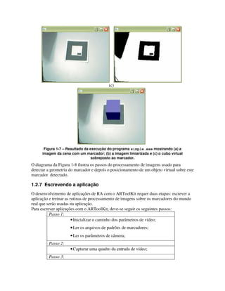 (c)




       Figura 1-7 – Resultado da execução do programa simple.exe mostrando (a) a
      imagem da cena com um marcador; (b) a imagem limiarizada e (c) o cubo virtual
                                  sobreposto ao marcador.
O diagrama da Figura 1-8 ilustra os passos do processamento de imagens usado para
detectar a geometria do marcador e depois o posicionamento de um objeto virtual sobre este
marcador detectado.

1.2.7 Escrevendo a aplicação
O desenvolvimento de aplicações de RA com o ARToolKit requer duas etapas: escrever a
aplicação e treinar as rotinas de processamento de imagens sobre os marcadores do mundo
real que serão usadas na aplicação.
Para escrever aplicações com o ARToolKit, deve-se seguir os seguintes passos:
          Passo 1:
                        • Inicializar o caminho dos parâmetros de vídeo;
                     • Ler os arquivos de padrões de marcadores;
                     • Ler os parâmetros de câmera;
         Passo 2:
                     • Capturar uma quadro da entrada de vídeo;
         Passo 3:
 