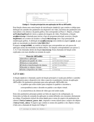 main(int argc, char **argv)
                  {
                         init();
                         arVideoCapStart();
                         argMainLoop(NULL, keyEvent, mainLoop);
                  }

            Código 2 - Função principal de uma aplicação de RA no ARToolKit.
Esta função chama uma outra função de inicialização (init()) que contém o código para
definição do caminho dos parâmetros do dispositivo de vídeo, da leitura dos parâmetros dos
marcadores e da câmera e da janela gráfica. Isto corresponde ao Passo 1. Depois, a função
arVideoCapStart() inicia a captura de imagens de vídeo. Finalmente, a função
argMainLoop é chamada para iniciar o laço do programa principal, associar a função
keyEvent aos eventos do teclado e a função MainLoop com o laço principal da
renderização gráfica. A definição de argMainLoop está contida no arquivo gsub.c, que
pode ser encontrado no diretório lib/SRC/Gl/.
O arquivo simpleVRML.c contém as funções que correspondem aos seis passos de
aplicação acima são mostradas na tabela abaixo. As funções correspondentes aos passos 2,
3, 4 e 5 são chamadas dentro da função mainLoop. Estas chamadas de função serão
explicadas com mais detalhes no restante da seção.

                  Passo do ARToolKit                       Função
        1.Inicializa a aplicação                    init
        2.Captura um quadro de vídeo                arVideoGetImage
        3.Detecta os marcadores                     arDetectMarker
        4.Calcula a transformação da câmera         arGetTransMat
        5.Desenha os objetos virtuais               draw
        6.Fecha o dispositivo de vídeo              cleanup

1.2.7.1 init()
A função init() é chamada a partir da função principal e é usada para definir o caminho
dos parâmetros para o dispositivo de vídeo e para ler os parâmetros iniciais da aplicação
ARToolKit. Os parâmetros principais para uma aplicação ARToolKit são:
       1. os padrões que serão usados para comparar os padrões e encontrar a
          correspondência entre o desenho no padrão e um objeto virtual.
       2. as características da câmera de vídeo que está sendo usada.
Estes dois parâmetros principais podem ser lidos de arquivos de configuração, ou
fornecidos na linha de comando da aplicação ou ainda definidos em constantes diretamente
no código. O parâmetro default da rotina init para o nome do arquivo de parâmetros da
câmera é Data/camera_para.dat, enquanto o nome default para o arquivo de objetos
é Data/vrml_data. O arquivo que contém os nomes dos padrões e dos objetos virtuais
é lido com a chamada de função do Código 3.

         /* carrega os dados do objeto -
 