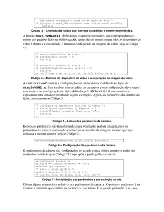 marcadores treinados e arquivos de mapas de bits */
         if ((object = read_VRMLdata(modelname, &objectnum)) == NULL)
             exit(0);

      Código 3 – Chamada da função que carrega os padrões a serem reconhecidos.
A função read_VRMLdata obtém todos os padrões treinados, que correspondem aos
nomes dos padrões lidos na biblioteca AR. Antes destes nomes serem lidos, o dispositivo de
vídeo é aberto e é encontrado o tamanho configurado da imagem de vídeo (veja o Código
4)

         /* abre o dispositivo de vídeo */
         if (arVideoOpen(vconf) < 0)
            exit(0);

         /* encontra o tamanho da janela */
         if (arVideoInqSize(&xsize, &ysize) < 0)
            exit(0);
         printf("Image size (x, y) = (%d, %d)n", xsize, ysize);

      Código 4 – Abertura do dispositivo de vídeo e recuperação da imagem de vídeo.
A variável vconf contém a configuração inicial do vídeo e é definida no topo do
simpleVRML.c. Esta variável é uma cadeia de caracteres e sua configuração deve seguir
uma sintaxe de configuração de vídeo definida pelo ARToolKit. Há um comentário
explicando esta sintaxe e mostrando alguns exemplos. Agora, os parâmetros da câmera são
lidos, como mostra o Código 5.

         /* configura os parâmetros iniciais da câmera */
         if (arParamLoad(cparaname, 1, &wparam) < 0) {
            printf("Camera parameter load error!n");
            exit(0);
         }

                      Código 5 – Leitura dos parâmetros da câmera.
Depois, os parâmetros são transformados para o tamanho real da imagem, pois os
parâmetros da câmera mudam de acordo com o tamanho da imagem, mesmo que seja
utilizada a mesma câmera (veja o Código 6).

         arParamChangeSize(&wparam, xsize, ysize, &cparam);

                   Código 6 – Configuração dos parâmetros da câmera.
Os parâmetros da câmera são configurados de acordo com a leitura anterior e então são
mostrados na tela (veja o Código 7). Logo após a janela gráfica é aberta:

         arInitCparam( &cparam );
         printf("*** Camera Parameter ***n");
         arParamDisp( &cparam );
         /* abre a janela grafica */
         argInit( &cparam, 1.0, 0, 0, 0, 0 );
         /* cparam, zoom, fullflag, xwin, ywin, hmd */

              Código 7 – Inicialização dos parâmetros e sua exibição na tela.
Cabem alguns comentários relativos aos parâmetros de argInit. O primeiro parâmetro é na
verdade a estrutura que contém os parâmetros da câmera. O segundo parâmetro é o zoom,
 