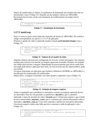 Depois de renderizados os objetos, os parâmetros de iluminação dos modelos deverão ser
inicializados (veja o Código 11). Segundo um dos próprios autores do ARToolKit,
brevemente haverá uma versão com tratamento de sombreamento em tempo real no
ARToolKit.

          /* inicializa a iluminação */
          init_lights();

                          Código 11 – Inicialização da iluminação.

1.2.7.2 mainLoop
Esta é a rotina na qual a maior parte das chamadas de função do ARToolKit. Ela contém o
código correspondente aos passos 2, 3, 4 e 5 da aplicação.
Primeiro o quadro do vídeo é capturado usando a função arVideoGetImage (veja o
Código 12).

          /* captura um quadro de vídeo */
          if ((dataPtr = (ARUint8 *)arVideoGetImage()) == NULL ) {
             arUtilSleep(2);
             return;
          }

                        Código 12 – Captura de um quadro de vídeo.
Algumas câmeras não possuem configuração de inversão vertical da imagem. Nas câmeras
testadas para escrever este tutorial, as imagens apareciam invertidas. Portanto, foi incluído
um código para inverter a imagem. Dependendo do processamento que estiver sendo feito,
esta etapa pode deixar a aplicação mais lenta. Se esta inversão não for imprescindível, pode
ser retirada.
Um passo importante em aplicações que incluem a biblioteca LibVRML no ARToolKit é a
inicialização do temporizador do renderizador.
Depois disso, a imagem é mostrada e um outro quadro é capturado (veja o Código 13).

          argDrawMode2D();
          /* mostra a imagem na tela como um mapa de bits
          argDispImage( dataPtr, 0, 0 );
          /* captura o próximo quadro de vídeo */
          arVideoCapNext();

                         Código 13 – Exibição da imagem e captura.
 Então os quadrados que contenham os marcadores corretos na imagem capturada devem
ser detectados. Para isso são passados os parâmetros: dataPtr, que é o ponteiro
indicando o início da memória de vídeo; thresh que é o limiar para separar o que é fundo
de um eventual objeto; marker_info, que é a estrutura que contém informações sobre o
marcador e; marker_num que é um valor contendo o número de marcadores detectados.
Um retorno negativo indica uma falha que deve ocasionar a saída da aplicação (veja o
Código 14).

          /* detecta os macadores no quadro de vídeo */
          if (arDetectMarker(dataPtr, thresh, &marker_info, &marker_num) < 0 ) {
             cleanup();
             exit(0);
 