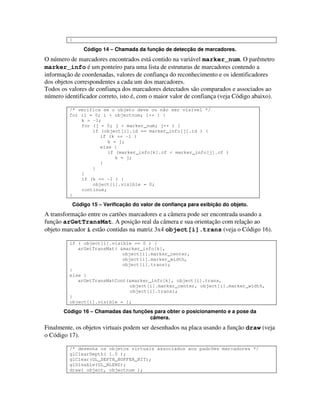 }

               Código 14 – Chamada da função de detecção de marcadores.
O número de marcadores encontrados está contido na variável marker_num. O parêmetro
marker_info é um ponteiro para uma lista de estruturas de marcadores contendo a
informação de coordenadas, valores de confiança do reconhecimento e os identificadores
dos objetos correspondentes a cada um dos marcadores.
Todos os valores de confiança dos marcadores detectados são comparados e associados ao
número identificador correto, isto é, com o maior valor de confiança (veja Código abaixo).

         /* verifica se o objeto deve ou não ser visível */
         for (i = 0; i < objectnum; i++ ) {
             k = -1;
             for (j = 0; j < marker_num; j++ ) {
                 if (object[i].id == marker_info[j].id ) {
                    if (k == -1 )
                       k = j;
                    else {
                       if (marker_info[k].cf < marker_info[j].cf )
                          k = j;
                    }
                 }
             }
             if (k == -1 ) {
                 object[i].visible = 0;
             continue;
         }

          Código 15 – Verificação do valor de confiança para exibição do objeto.
A transformação entre os cartões marcadores e a câmera pode ser encontrada usando a
função arGetTransMat. A posição real da câmera e sua orientação com relação ao
objeto marcador i estão contidas na matriz 3x4 object[i].trans (veja o Código 16).

         if ( object[i].visible == 0 ) {
            arGetTransMat( &marker_info[k],
                            object[i].marker_center,
                            object[i].marker_width,
                            object[i].trans);
         }
         else {
            arGetTransMatCont(&marker_info[k], object[i].trans,
                               object[i].marker_center, object[i].marker_width,
                               object[i].trans);
         }
         object[i].visible = 1;

       Código 16 – Chamadas das funções para obter o posicionamento e a pose da
                                      câmera.
Finalmente, os objetos virtuais podem ser desenhados na placa usando a função draw (veja
o Código 17).

         /* desenha os objetos virtuais associados aos padrões marcadores */
         glClearDepth( 1.0 );
         glClear(GL_DEPTH_BUFFER_BIT);
         glDisable(GL_BLEND);
         draw( object, objectnum );
 