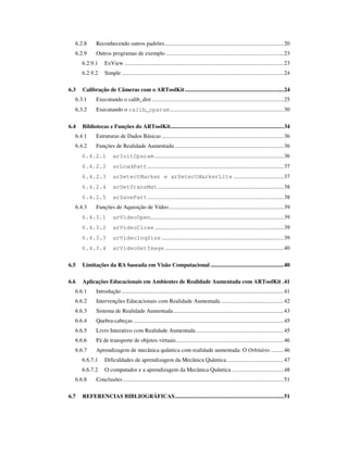 6.2.8      Reconhecendo outros padrões...................................................................................20
  6.2.9      Outros programas de exemplo ..................................................................................23
      6.2.9.1     ExView ...............................................................................................................23
      6.2.9.2     Simple .................................................................................................................24

6.3   Calibração de Câmeras com o ARToolKit .....................................................................24
  6.3.1      Executando o calib_dist ............................................................................................25
  6.3.2      Executando o calib_cparam ...............................................................................30

6.4   Bibliotecas e Funções do ARToolKit...............................................................................34
  6.4.1      Estruturas de Dados Básicas .....................................................................................36
  6.4.2      Funções de Realidade Aumentada ............................................................................36
      6.4.2.1          arInitCparam ..........................................................................................36
      6.4.2.2          arLoadPatt ...............................................................................................37
      6.4.2.3          arDetectMarker e arDetectMarkerLite ...................................37
      6.4.2.4          arGetTransMat........................................................................................38
      6.4.2.5          arSavePatt ...............................................................................................38
  6.4.3      Funções de Aquisição de Vídeo ................................................................................39
      6.4.3.1          arVideoOpen.............................................................................................39
      6.4.3.2          arVideoClose ..........................................................................................39
      6.4.3.3          arVideoInqSize .....................................................................................39
      6.4.3.4          arVideoGetImage ...................................................................................40


6.5   Limitações da RA baseada em Visão Computacional ...................................................40

6.6   Aplicações Educacionais em Ambientes de Realidade Aumentada com ARToolKit .41
  6.6.1      Introdução .................................................................................................................41
  6.6.2      Intervenções Educacionais com Realidade Aumentada ............................................42
  6.6.3      Sistema de Realidade Aumentada .............................................................................43
  6.6.4      Quebra-cabeças .........................................................................................................45
  6.6.5      Livro Interativo com Realidade Aumentada .............................................................45
  6.6.6      Pá de transporte de objetos virtuais...........................................................................46
  6.6.7      Aprendizagem de mecânica quântica com realidade aumentada: O Orbitário .........46
      6.6.7.1     Dificuldades de aprendizagem da Mecânica Quântica........................................47
      6.6.7.2     O computador e a aprendizagem da Mecânica Quântica ....................................48
  6.6.8      Conclusões ................................................................................................................51

6.7   REFERENCIAS BIBLIOGRÁFICAS............................................................................51
 