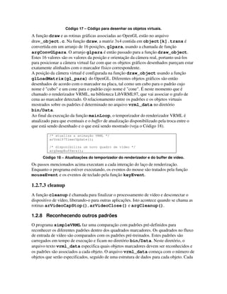 Código 17 – Código para desenhar os objetos virtuais.
A função draw e as rotinas gráficas associadas ao OpenGL estão no arquivo
draw_object.c. Na função draw, a matriz 3x4 contida em object[k].trans é
convertida em um arranjo de 16 posições, glpara, usando a chamada de função
argConvGLpara. O arranjo glpara é então passado para a função draw_object.
Estes 16 valores são os valores da posição e orientação da câmera real, portanto usá-los
para posicionar a câmera virtual faz com que os objetos gráficos desenhados pareçam estar
exatamente alinhados com o marcador físico correspondente.
A posição da câmera virtual é configurada na função draw_object usando a função
glLoadMatrix(gl_para) do OpenGL. Diferentes objetos gráficos são então
desenhados de acordo com o marcador na placa, tal como um cubo para o padrão cujo
nome é "cubo" e um cone para o padrão cujo nome é "cone". É neste momento que é
chamado o renderizador VRML, na biblioteca LibVRML97, que vai associar o grafo de
cena ao marcador detectado. O relacionamento entre os padrões e os objetos virtuais
mostrados sobre os padrões é determinado no arquivo vrml_data no diretório
bin/Data.
Ao final da execução da função mainLoop, o temporizador do renderizador VRML é
atualizado para que eventuais e o buffer de atualização disponibilizado pela troca entre o
que está sendo desenhado e o que está sendo mostrado (veja o Código 18).

         /* atualiza a animação VRML */
         arVrml97TimerUpdate();

         /* disponibiliza um novo quadro de vídeo */
         argSwapBuffers();

      Código 18 – Atualizações do temporizador do renderizador e do buffer de vídeo.
Os passos mencionados acima executam a cada interação do laço de renderização.
Enquanto o programa estiver executando, os eventos do mouse são tratados pela função
mouseEvent e os eventos de teclado pela função keyEvent.

1.2.7.3 cleanup
A função cleanup é chamada para finalizar o processamento de vídeo e desconectar o
dispositivo de vídeo, liberando-o para outras aplicações. Isto acontece quando se chama as
rotinas arVideoCapStop(), arVideoClose() e argCleanup().

1.2.8 Reconhecendo outros padrões
O programa simpleVRML faz uma comparação com padrões pré-definidos para
reconhecer os diferentes padrões dentro dos quadrados marcadores. Os quadrados no fluxo
de entrada de vídeo são comparados com os padrões pré-treinados. Estes padrões são
carregados em tempo de execução e ficam no diretório bin/Data. Neste diretório, o
arquivo texto vrml_data especifica quais objetos marcadores devem ser reconhecidos e
os padrões são associados a cada objeto. O arquivo vrml_data começa com o número de
objetos que serão especificados, seguido de uma estrutura de dados para cada objeto. Cada
 