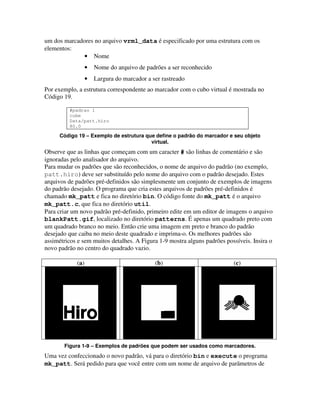 um dos marcadores no arquivo vrml_data é especificado por uma estrutura com os
elementos:
              • Nome
                  •   Nome do arquivo de padrões a ser reconhecido
                  •   Largura do marcador a ser rastreado
Por exemplo, a estrutura correspondente ao marcador com o cubo virtual é mostrada no
Código 19.

         #padrao 1
         cube
         Data/patt.hiro
         80.0

     Código 19 – Exemplo de estrutura que define o padrão do marcador e seu objeto
                                        virtual.
Observe que as linhas que começam com um caracter # são linhas de comentário e são
ignoradas pelo analisador do arquivo.
Para mudar os padrões que são reconhecidos, o nome de arquivo do padrão (no exemplo,
patt.hiro) deve ser substituído pelo nome do arquivo com o padrão desejado. Estes
arquivos de padrões pré-definidos são simplesmente um conjunto de exemplos de imagens
do padrão desejado. O programa que cria estes arquivos de padrões pré-definidos é
chamado mk_patt e fica no diretório bin. O código fonte do mk_patt é o arquivo
mk_patt.c, que fica no diretório util.
Para criar um novo padrão pré-definido, primeiro edite em um editor de imagens o arquivo
blankPatt.gif, localizado no diretório patterns. É apenas um quadrado preto com
um quadrado branco no meio. Então crie uma imagem em preto e branco do padrão
desejado que caiba no meio deste quadrado e imprima-o. Os melhores padrões são
assimétricos e sem muitos detalhes. A Figura 1-9 mostra alguns padrões possíveis. Insira o
novo padrão no centro do quadrado vazio.

            (a)                              (b)                          (c)




       Figura 1-9 – Exemplos de padrões que podem ser usados como marcadores.
Uma vez confeccionado o novo padrão, vá para o diretório bin e execute o programa
mk_patt. Será pedido para que você entre com um nome de arquivo de parâmetros de
 