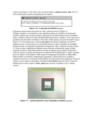 câmera (veja Figura 1-10). Entre com o nome do arquivo camera_para.dat. Este é o
nome default para o arquivo de parâmetros de câmera.




                      Figura 1-10 – A execução do utilitário mk_patt.
O programa abrirá então uma janela de vídeo conforme mostra a Figura 11.
Coloque o padrão a ser treinado em uma superfície plana em condições de iluminação
similares àquelas que existirão quando a aplicação de reconhecimento estará executando.
Então, coloque a câmera de vídeo apontando diretamente para o padrão e vire-o até que um
quadrado com dois lados vermelhos e dois lados verdes apareça em torno do padrão (veja a
Figura 1-11). Isto indica que o software mk_patt encontrou o quadrado em torno do
padrão de teste. A câmera deve ser rotacionada até que os lados vermelhos do quadrado
estejam no topo e à esquerda do quadrado na imagem de vídeo, conforme mostra a Figura
11. Uma vez que o quadrado encontrado esteja orientado corretamente clique o botão
esquerdo do mouse. Será então pedido um nome de arquivo para o padrão. Fornecido o
nome do arquivo, é gerada uma imagem em mapa de bits do padrão que é criado e copiado
para este arquivo. Este padrão é então usado na comparação de padrões do ARToolKit.
Outros podem ser treinados simplesmente apontando a câmera para novos padrões e
repetindo o processo, ou clicando o botão direito do mouse para sair da aplicação. É preciso
copiar os novos arquivos de padrões no diretório bin/Data antes de usá-los. É preciso
também que se edite o arquivo vrml_data para associar os padrões com os objetos
virtuais.




          Figura 1-11 – Janela mostrando a cena visualizada no utilitário mk_patt.
 
