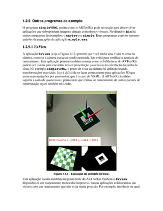 1.2.9 Outros programas de exemplo
O programa simpleVRML mostra como o ARToolKit pode ser usado para desenvolver
aplicações que sobreponham imagens virtuais com objetos virtuais. No diretório bin há
outros programas de exemplos: o exview e o simple. Estes programas usam os mesmos
padrões de marcações da aplicação simple.exe.

1.2.9.1 ExView
A aplicação ExView (veja a Figura 1-12) permite que você tenha uma visão externa da
câmera, como se a câmera estivesse sendo rastreada. Isto é útil para verificar a acurácia do
rastreamento. Esta aplicação permite também mostrar como as bibliotecas do ARToolKit
podem ser usadas para encontrar uma representação quaternion da orientação do ponto de
vista. No exemplo simpleVRML, o ponto de vista da câmera foi definido usando
transformações matriciais. Isto é difícil de se fazer corretamente para aplicações 3D que
usem representações por quaternion, que é o caso do VRML. O ARToolKit também
suporta a saída de quaternions, permitindo que rotinas de rastreamento de outros pacotes de
renderização sejam também utilizadas.




                        Figura 1-12 – Execução do utilitário ExView.
Esta aplicação mostra também um ponto forte do ARToolKit. Embora o ExView
disponibilize um mapeamento monocular impreciso, muitas aplicações colaborativas são
viáveis com um rastreamento que não exija muita precisão. Por exemplo, interfaces na qual
 